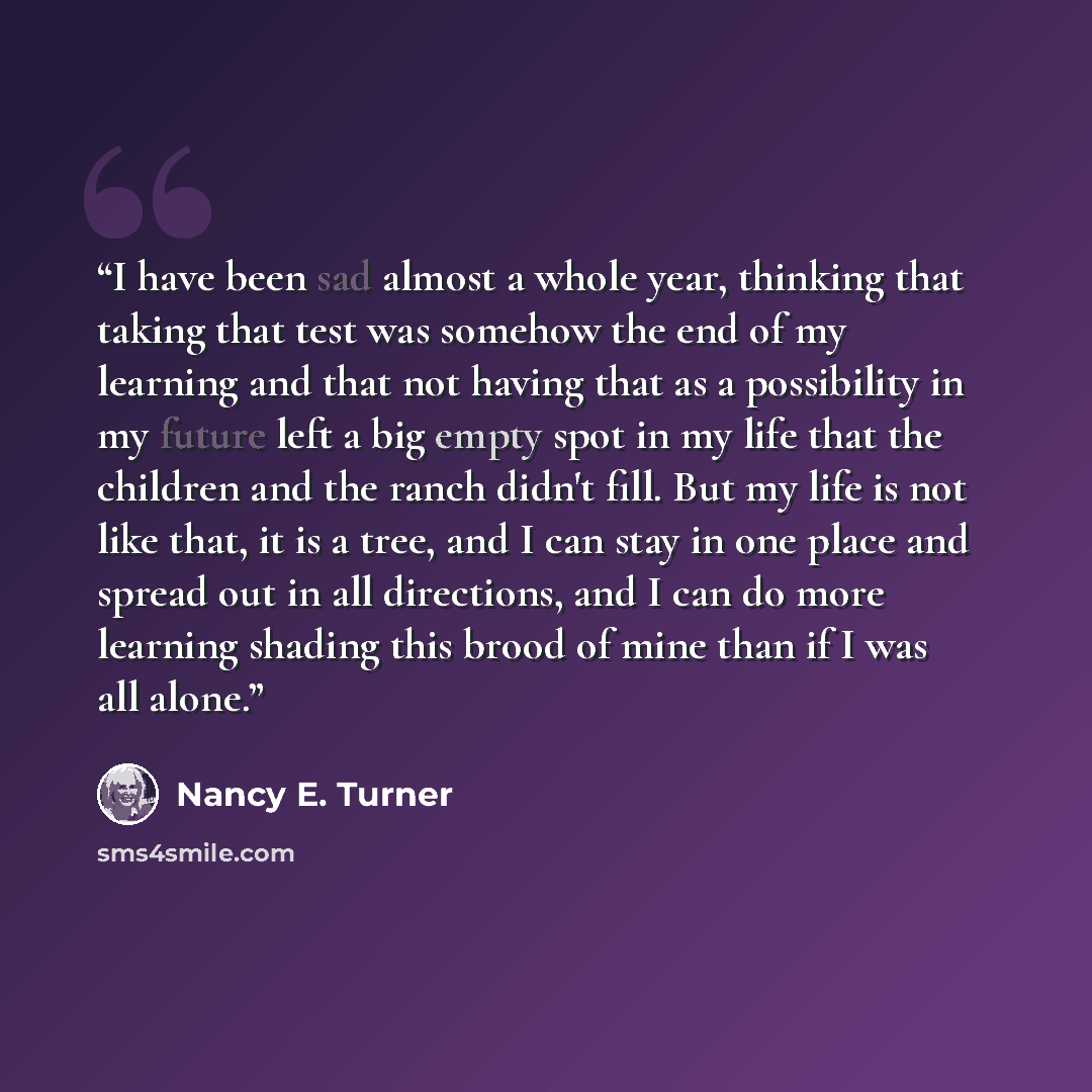 “I have been sad almost a whole year, thinking that taking that test was somehow the end of my learning and that not having that as a possibility in my future left a big empty spot in my life that the children and the ranch didn't fill. But my life is not like that, it is a tree, and I can stay in…” quote by Nancy E. Turner