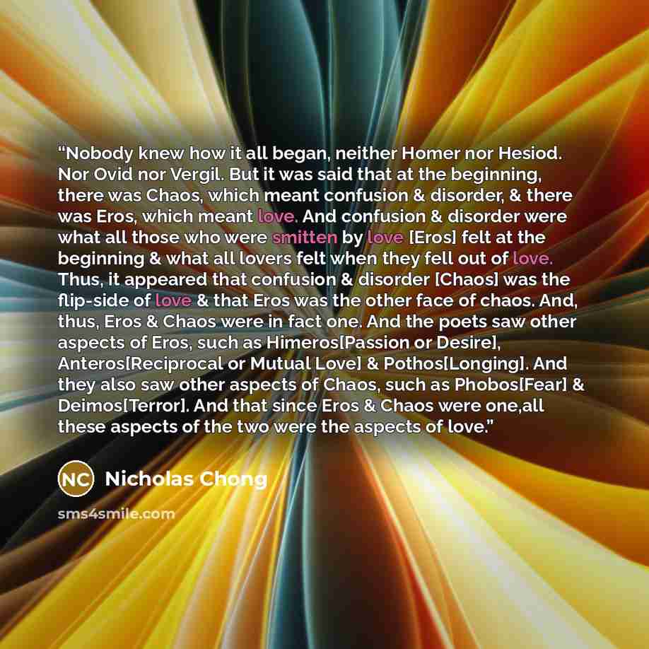 “Nobody knew how it all began, neither Homer nor Hesiod. Nor Ovid nor Vergil. But it was said that at the beginning, there was Chaos, which meant confusion & disorder, & there was Eros, which meant love. And confusion & disorder were what all those who were smitten by love [Eros] felt at the…” quote by Nicholas Chong