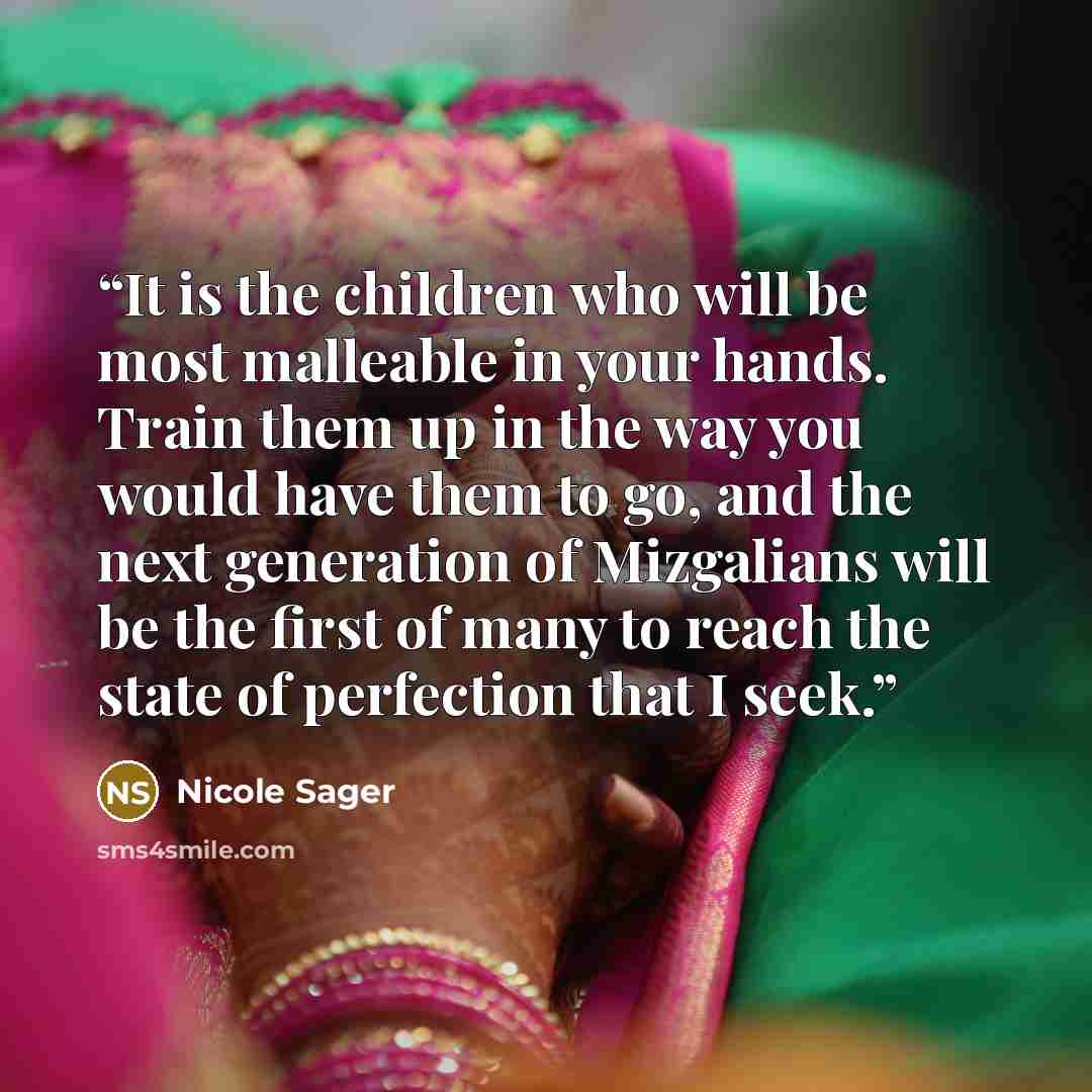 “It is the children who will be most malleable in your hands. Train them up in the way you would have them to go, and the next generation of Mizgalians will be the first of many to reach the state of perfection that I seek.” quote by Nicole Sager
