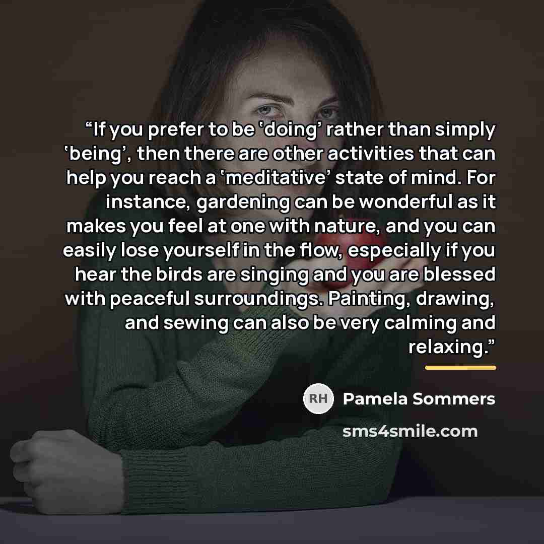 “If you prefer to be ‘doing’ rather than simply ‘being’, then there are other activities that can help you reach a ‘meditative’ state of mind. For instance, gardening can be wonderful as it makes you feel at one with nature, and you can easily lose yourself in the flow, especially if you hear the…” quote by Pamela Sommers