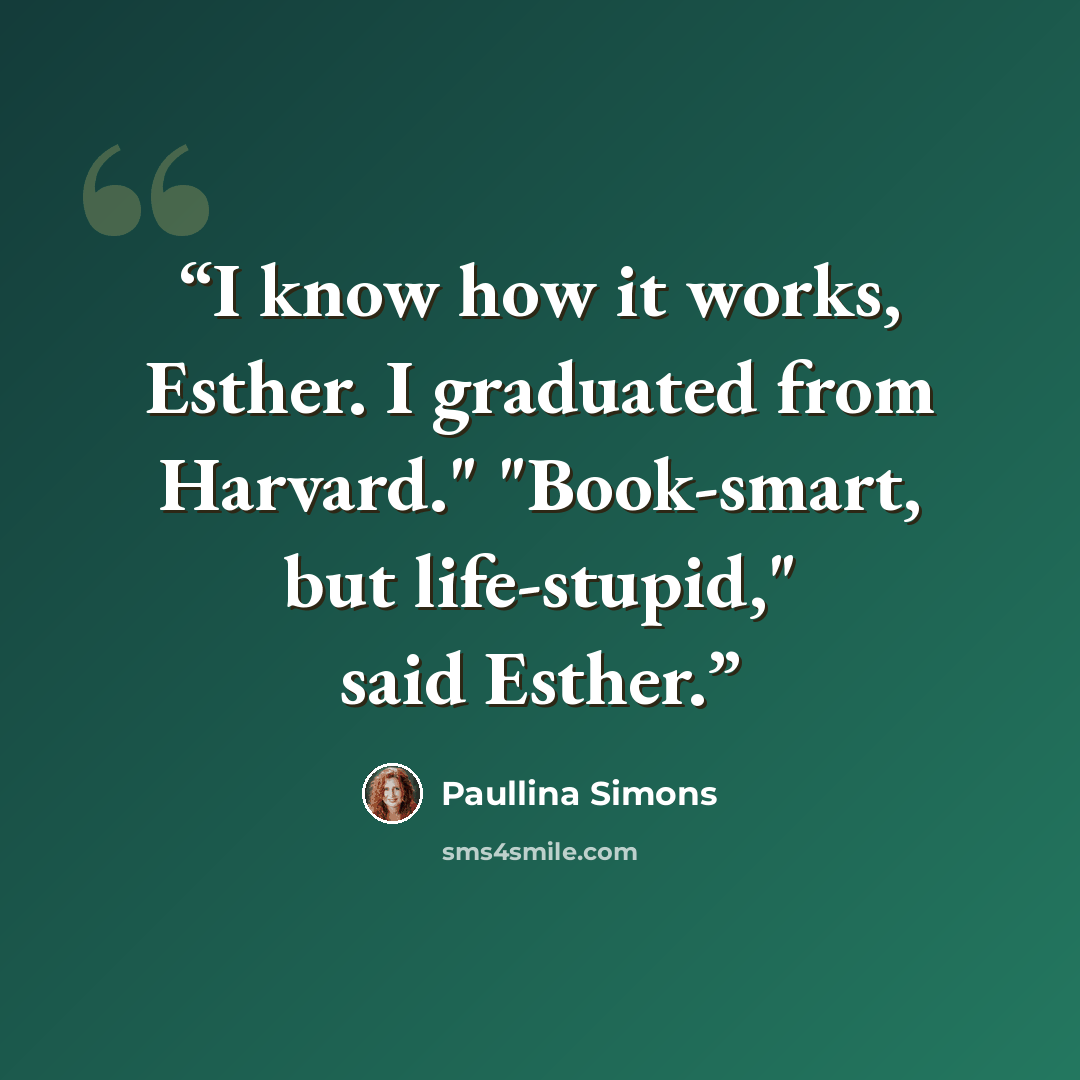 “I know how it works, Esther. I graduated from Harvard." "Book-smart, but life-stupid," said Esther.” quote by Paullina Simons
