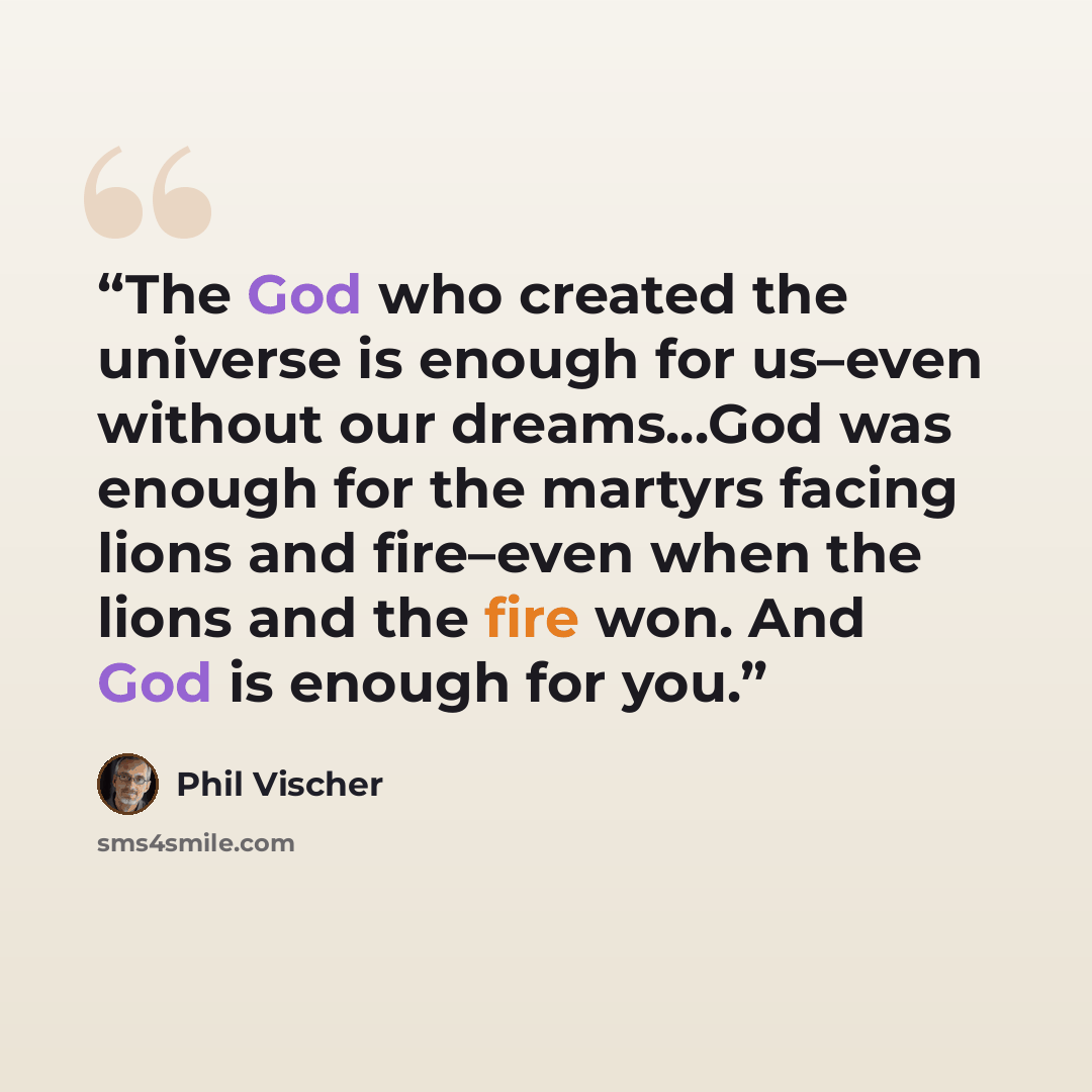 “The God who created the universe is enough for us–even without our dreams…God was enough for the martyrs facing lions and fire–even when the lions and the fire won. And God is enough for you.” quote by Phil Vischer