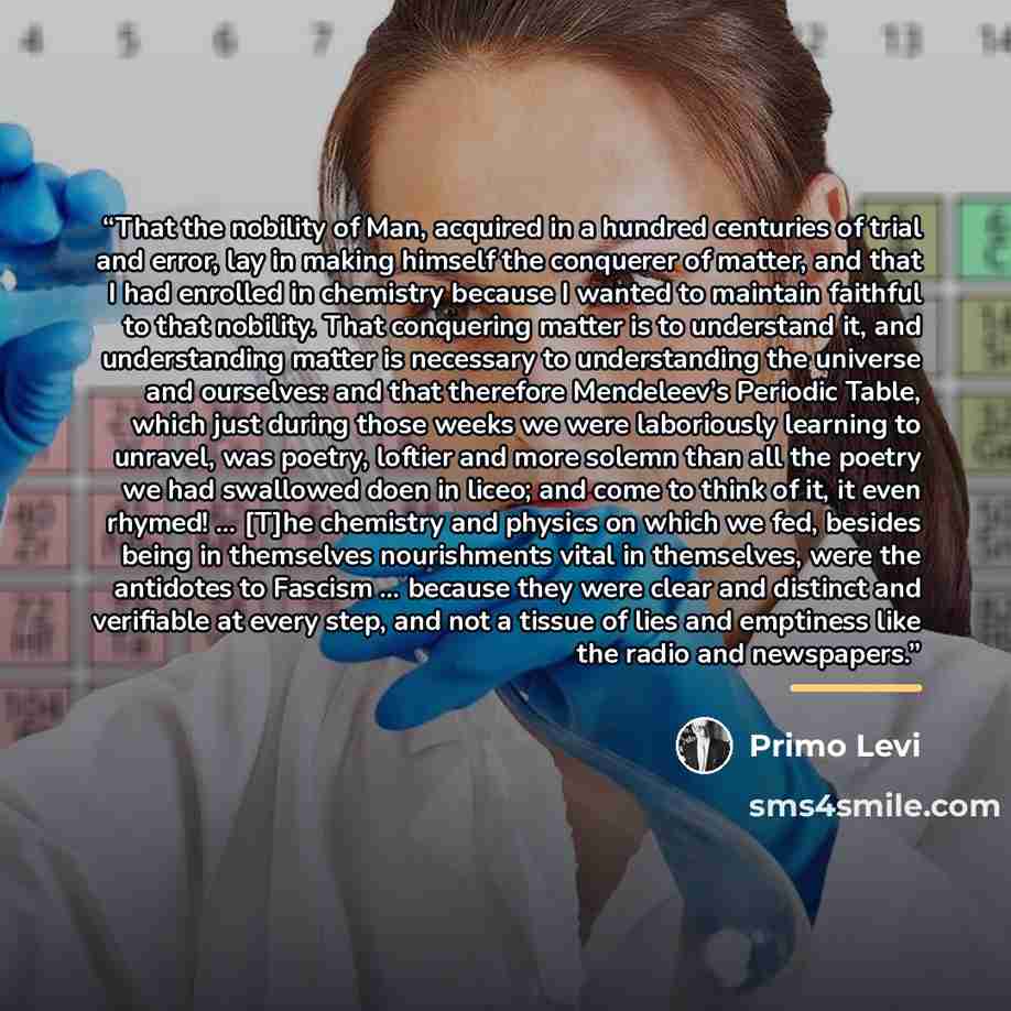 “That the nobility of Man, acquired in a hundred centuries of trial and error, lay in making himself the conquerer of matter, and that I had enrolled in chemistry because I wanted to maintain faithful to that nobility. That conquering matter is to understand it, and understanding matter is…” quote by Primo Levi