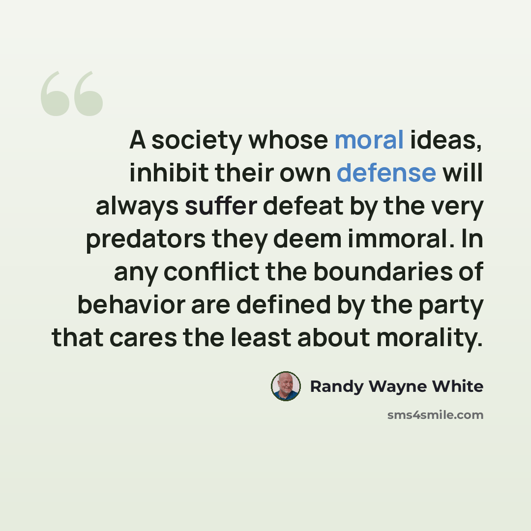 “A society whose moral ideas, inhibit their own defense will always suffer defeat by the very predators they deem immoral. In any conflict the boundaries of behavior are defined by the party that cares the least about morality.” quote by Randy Wayne White