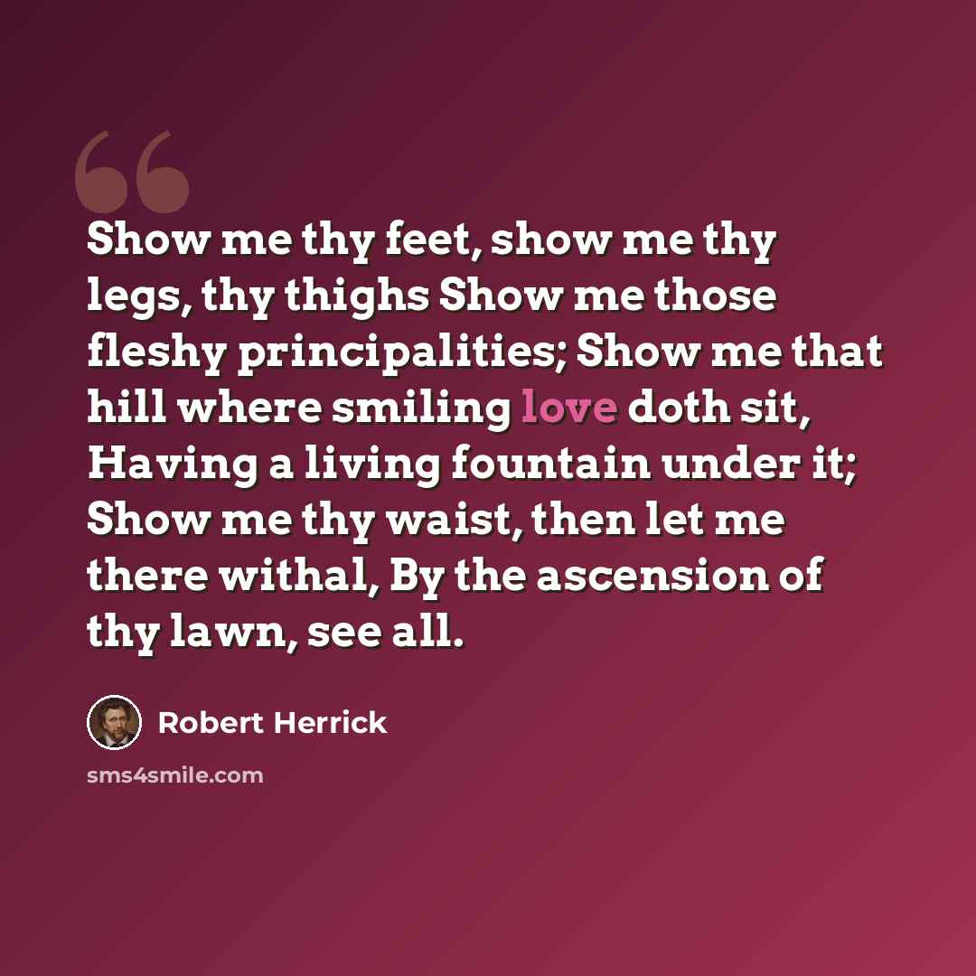 “Show me thy feet, show me thy legs, thy thighs Show me those fleshy principalities; Show me that hill where smiling love doth sit, Having a living fountain under it; Show me thy waist, then let me there withal, By the ascension of thy lawn, see all.” quote by Robert Herrick