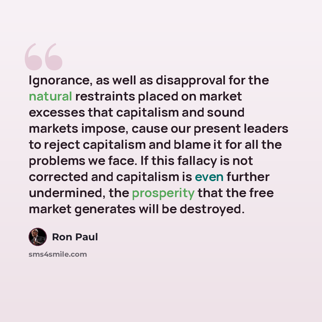 “Ignorance, as well as disapproval for the natural restraints placed on market excesses that capitalism and sound markets impose, cause our present leaders to reject capitalism and blame it for all the problems we face. If this fallacy is not corrected and capitalism is even further undermined, the…” quote by Ron Paul