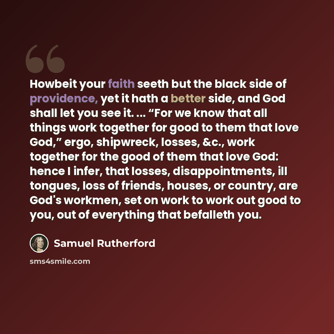 “Howbeit your faith seeth but the black side of providence, yet it hath a better side, and God shall let you see it. ... “For we know that all things work together for good to them that love God,” ergo, shipwreck, losses, &c., work together for the good of them that love God: hence I infer, that…” quote by Samuel Rutherford