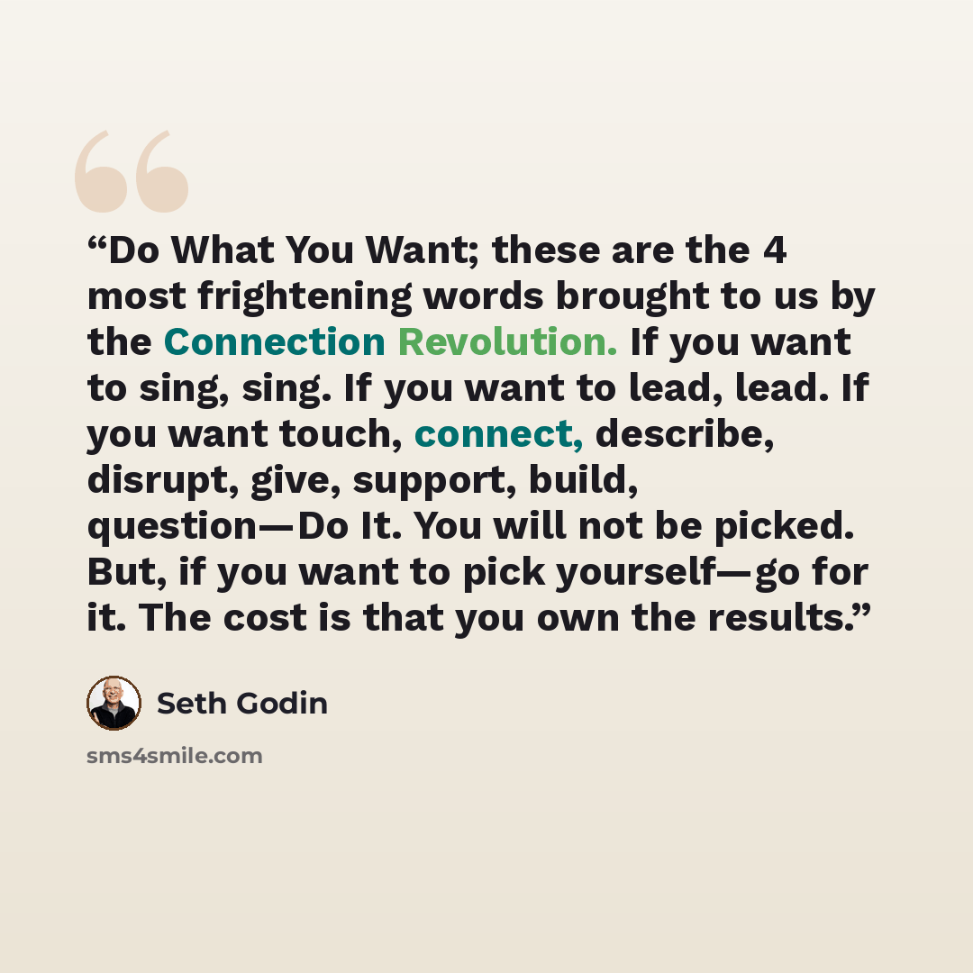 “Do What You Want; these are the 4 most frightening words brought to us by the Connection Revolution. If you want to sing, sing. If you want to lead, lead. If you want touch, connect, describe, disrupt, give, support, build, question—Do It. You will not be picked. But, if you want to pick…” quote by Seth Godin
