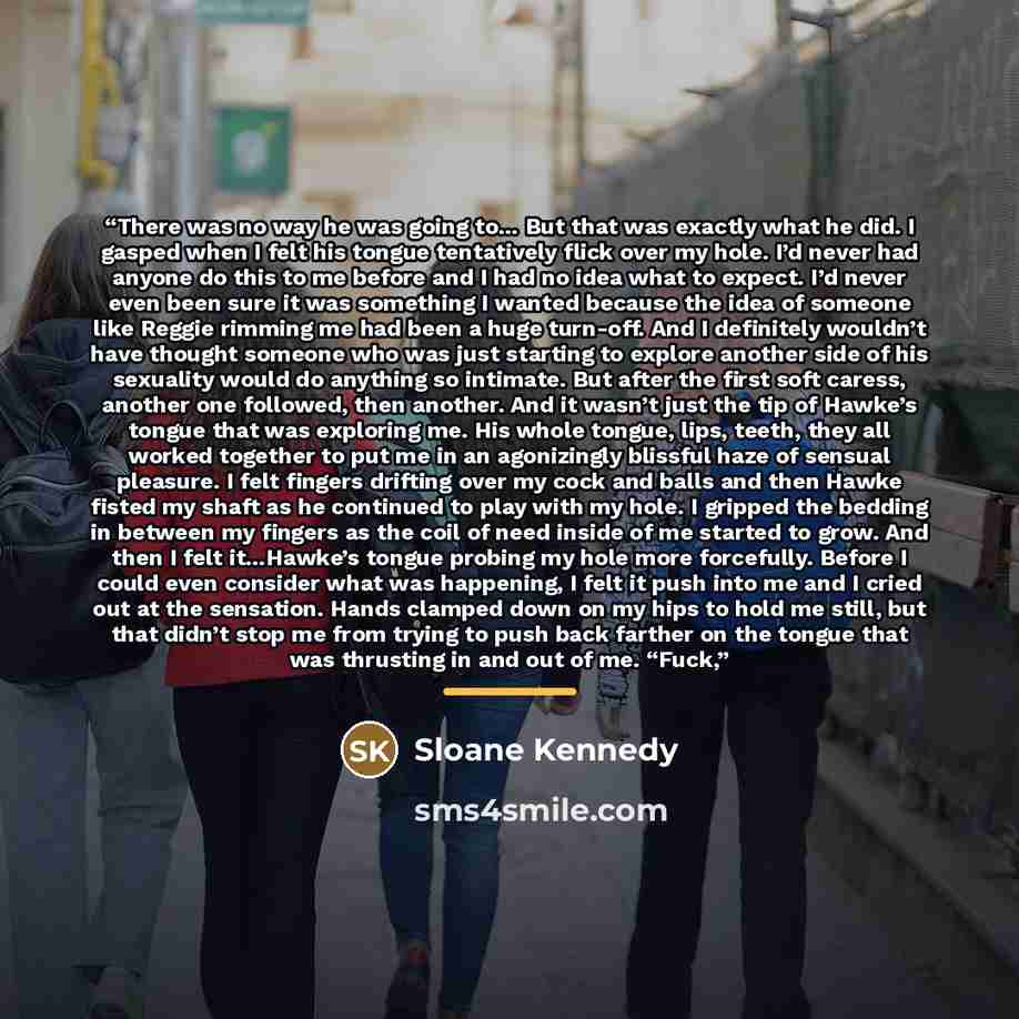 “There was no way he was going to… But that was exactly what he did. I gasped when I felt his tongue tentatively flick over my hole. I’d never had anyone do this to me before and I had no idea what to expect. I’d never even been sure it was something I wanted because the idea of someone like Reggie…” quote by Sloane Kennedy