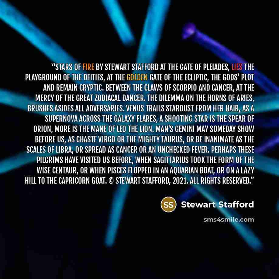 “Stars of Fire by Stewart Stafford At the Gate of Pleiades, Lies the playground of the Deities, At The Golden Gate of the Ecliptic, The Gods' plot and remain cryptic. Between the claws of Scorpio and Cancer, At the mercy of the great Zodiacal dancer. The dilemma on the horns of Aries, Brushes…” quote by Stewart Stafford