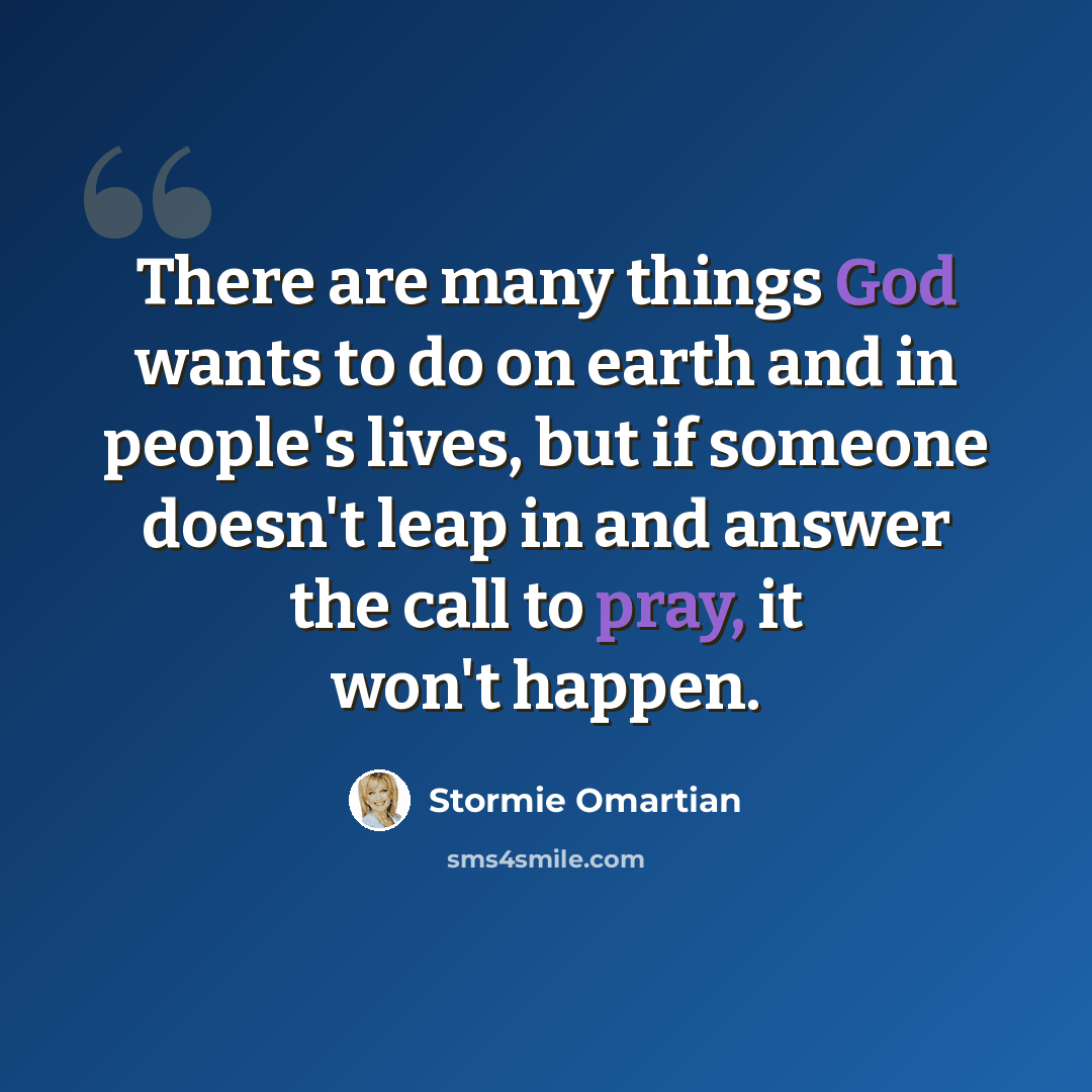 “There are many things God wants to do on earth and in people's lives, but if someone doesn't leap in and answer the call to pray, it won't happen.” quote by Stormie Omartian