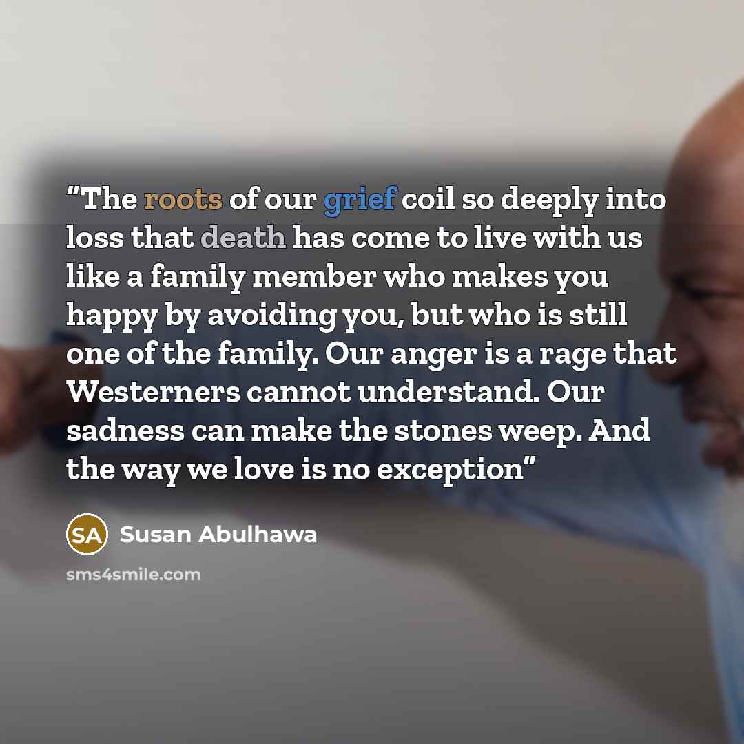 “The roots of our grief coil so deeply into loss that death has come to live with us like a family member who makes you happy by avoiding you, but who is still one of the family. Our anger is a rage that Westerners cannot understand. Our sadness can make the stones weep. And the way we love is no…” quote by Susan Abulhawa