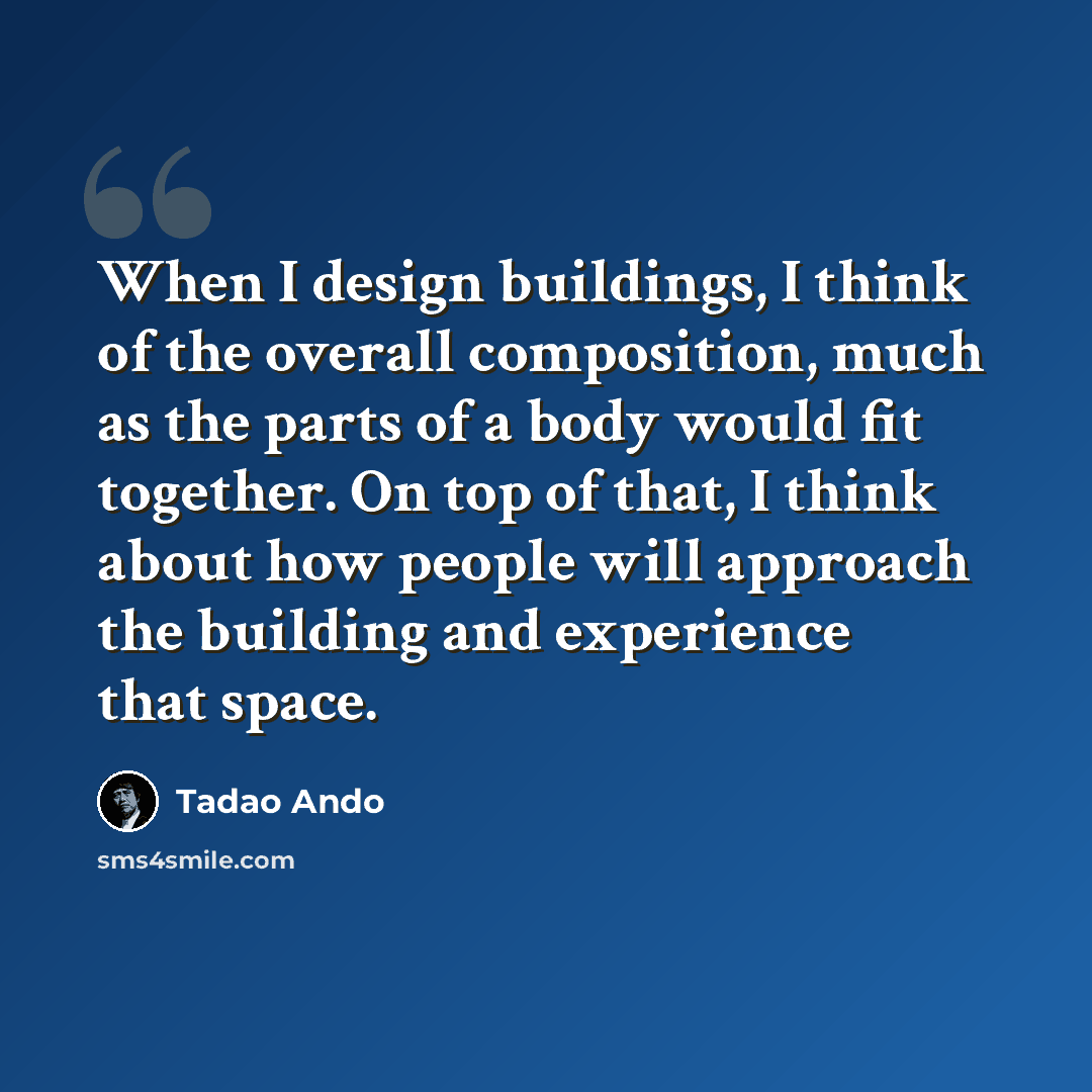 “When I design buildings, I think of the overall composition, much as the parts of a body would fit together. On top of that, I think about how people will approach the building and experience that space.” quote by Tadao Ando