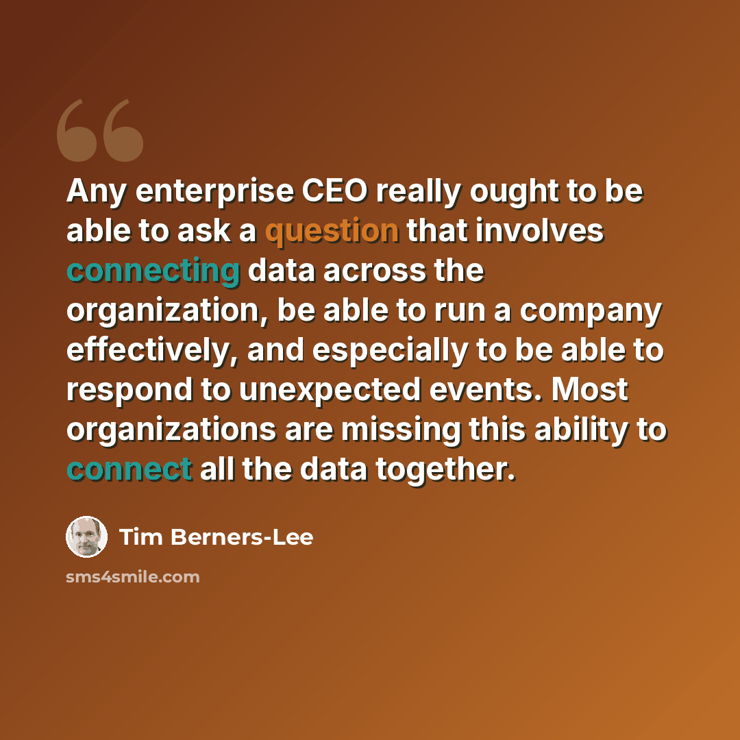 “Any enterprise CEO really ought to be able to ask a question that involves connecting data across the organization, be able to run a company effectively, and especially to be able to respond to unexpected events. Most organizations are missing this ability to connect all the data together.” quote by Tim Berners-Lee