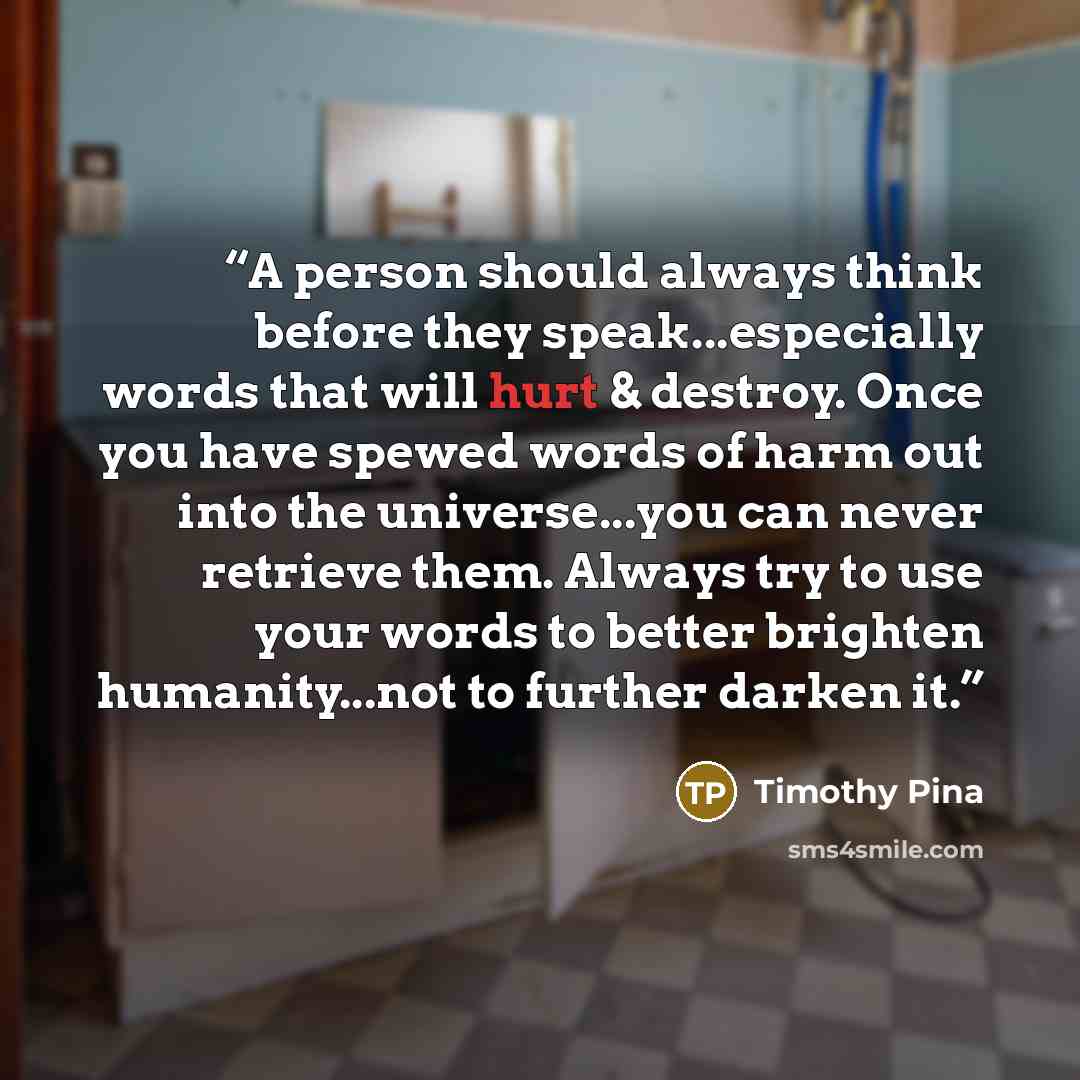 “A person should always think before they speak...especially words that will hurt & destroy. Once you have spewed words of harm out into the universe...you can never retrieve them. Always try to use your words to better brighten humanity...not to further darken it.” quote by Timothy Pina