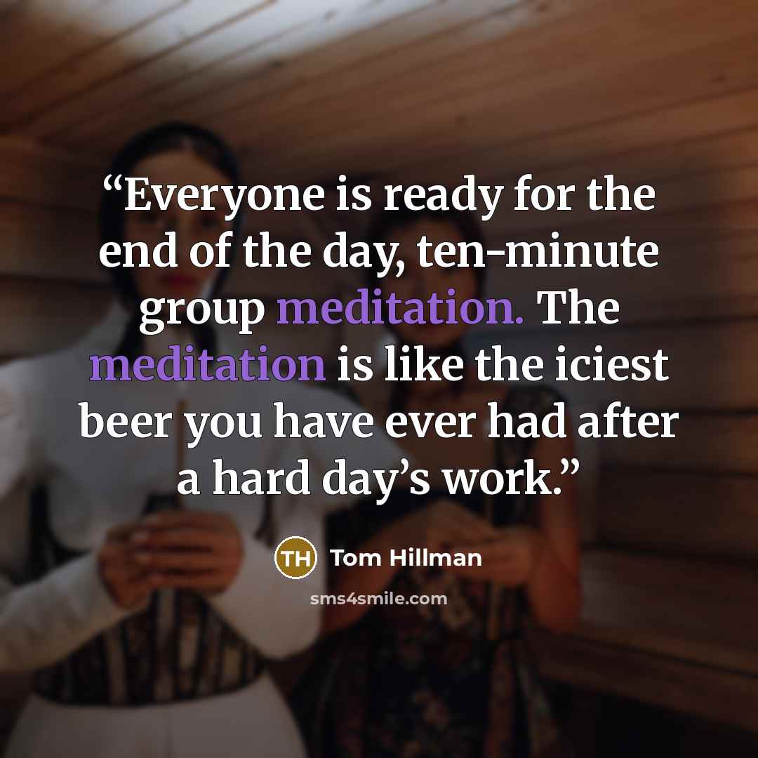 “Everyone is ready for the end of the day, ten-minute group meditation. The meditation is like the iciest beer you have ever had after a hard day’s work.” quote by Tom Hillman