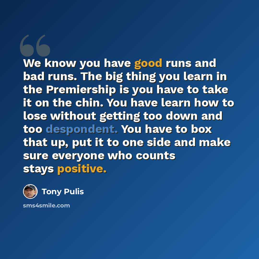 “We know you have good runs and bad runs. The big thing you learn in the Premiership is you have to take it on the chin. You have learn how to lose without getting too down and too despondent. You have to box that up, put it to one side and make sure everyone who counts stays positive.” quote by Tony Pulis