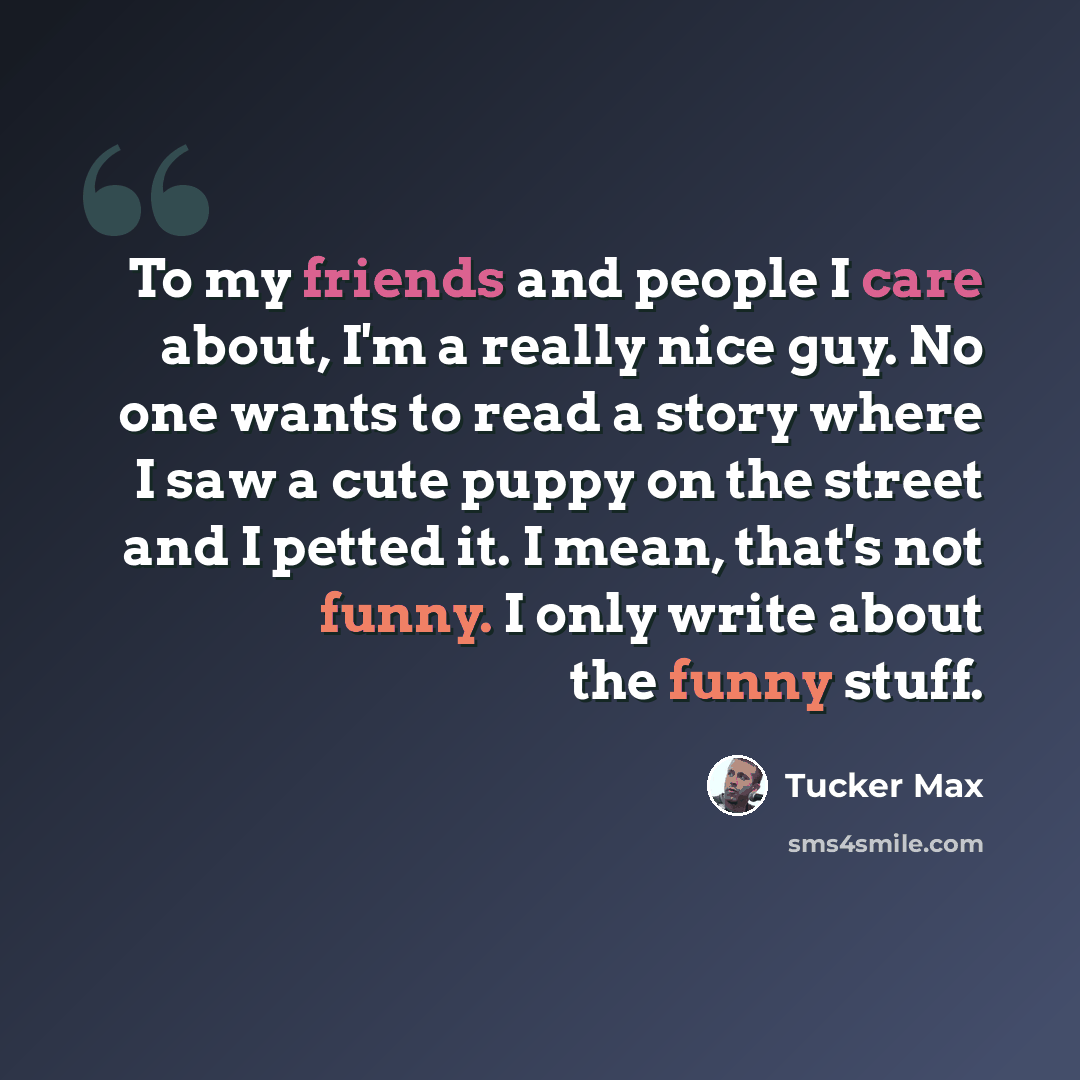 “To my friends and people I care about, I'm a really nice guy. No one wants to read a story where I saw a cute puppy on the street and I petted it. I mean, that's not funny. I only write about the funny stuff.” quote by Tucker Max
