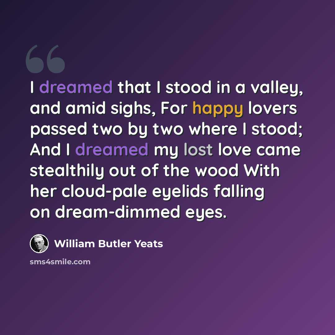 “I dreamed that I stood in a valley, and amid sighs, For happy lovers passed two by two where I stood; And I dreamed my lost love came stealthily out of the wood With her cloud-pale eyelids falling on dream-dimmed eyes.” quote by William Butler Yeats