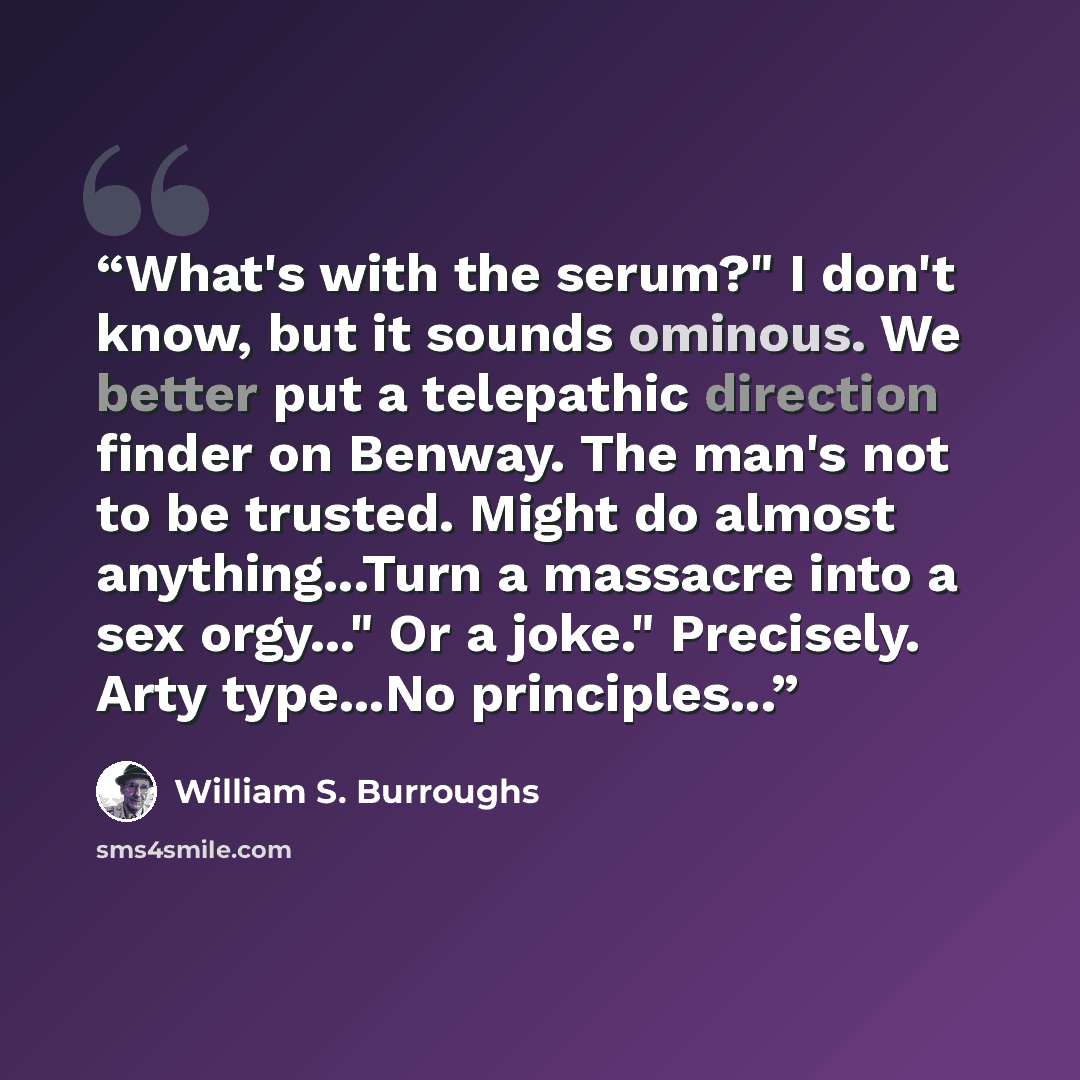 “What's with the serum?" I don't know, but it sounds ominous. We better put a telepathic direction finder on Benway. The man's not to be trusted. Might do almost anything...Turn a massacre into a sex orgy..." Or a joke." Precisely. Arty type...No principles...” quote by William S. Burroughs