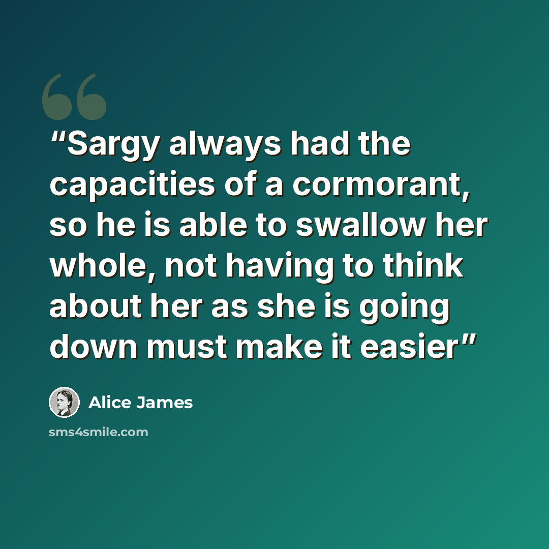 “Sargy always had the capacities of a cormorant, so he is able to swallow her whole, not having to think about her as she is going down must make it easier” quote by Alice James