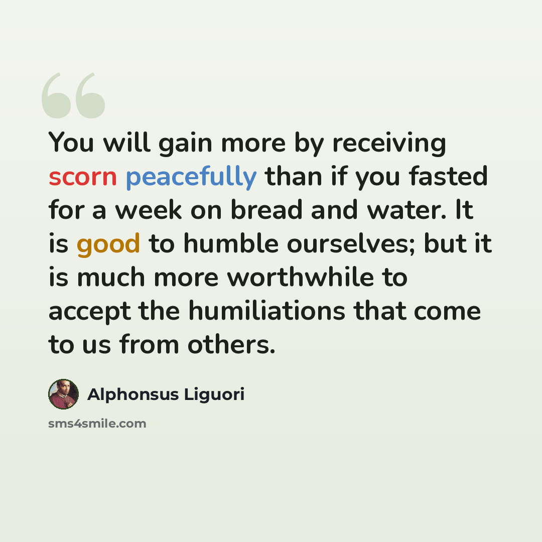 “You will gain more by receiving scorn peacefully than if you fasted for a week on bread and water. It is good to humble ourselves; but it is much more worthwhile to accept the humiliations that come to us from others.” quote by Alphonsus Liguori
