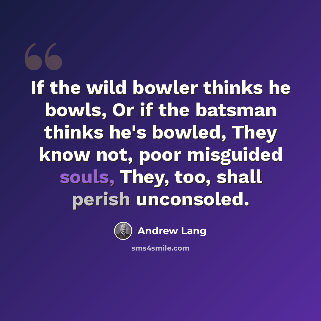“If the wild bowler thinks he bowls, Or if the batsman thinks he's bowled, They know not, poor misguided souls, They, too, shall perish unconsoled.” quote by Andrew Lang