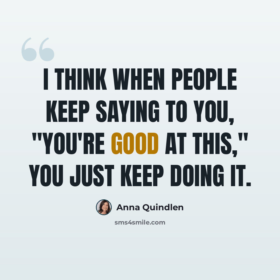 “I think when people keep saying to you, "You're good at this," you just keep doing it.” quote by Anna Quindlen