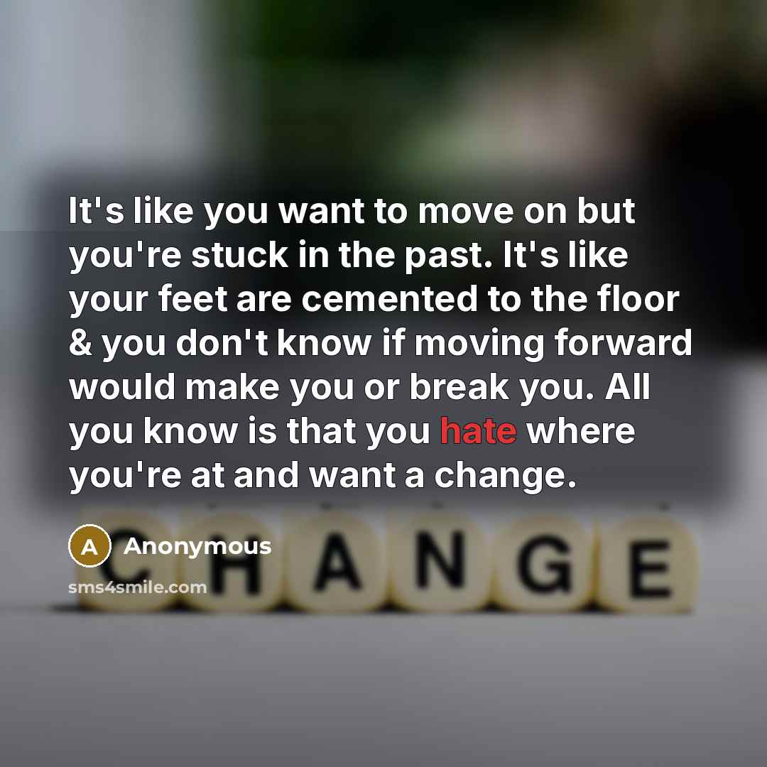 “It's like you want to move on but you're stuck in the past. It's like your feet are cemented to the floor & you don't know if moving forward would make you or break you. All you know is that you hate where you're at and want a change.” quote by Anonymous