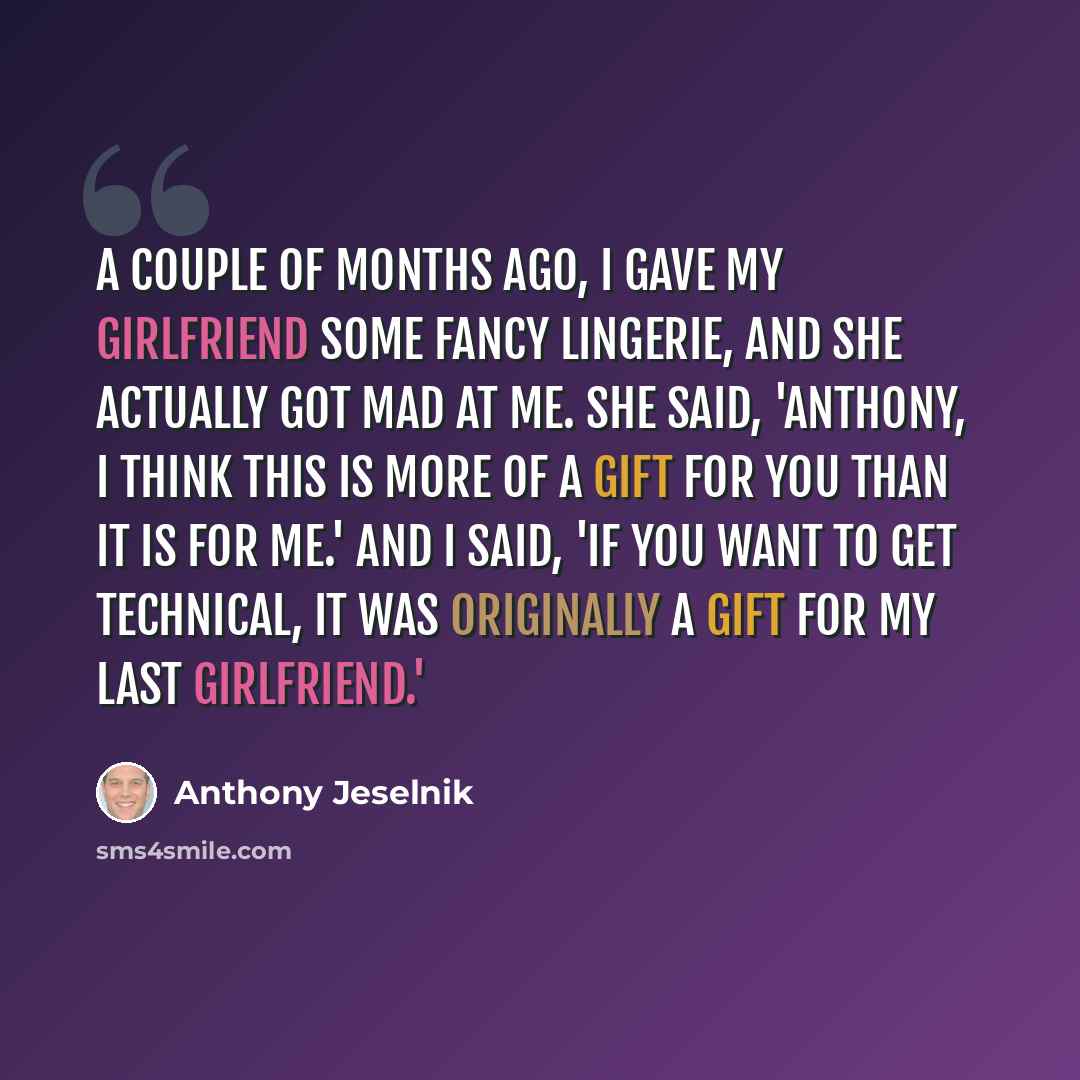 “A couple of months ago, I gave my girlfriend some fancy lingerie, and she actually got mad at me. She said, 'Anthony, I think this is more of a gift for you than it is for me.' And I said, 'If you want to get technical, it was originally a gift for my last girlfriend.'” quote by Anthony Jeselnik