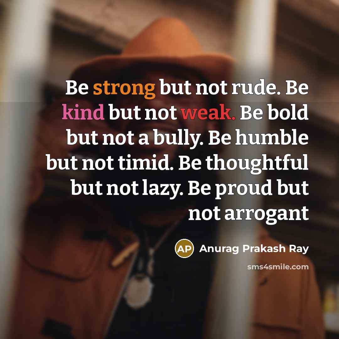“Be strong but not rude. Be kind but not weak. Be bold but not a bully. Be humble but not timid. Be thoughtful but not lazy. Be proud but not arrogant” quote by Anurag Prakash Ray