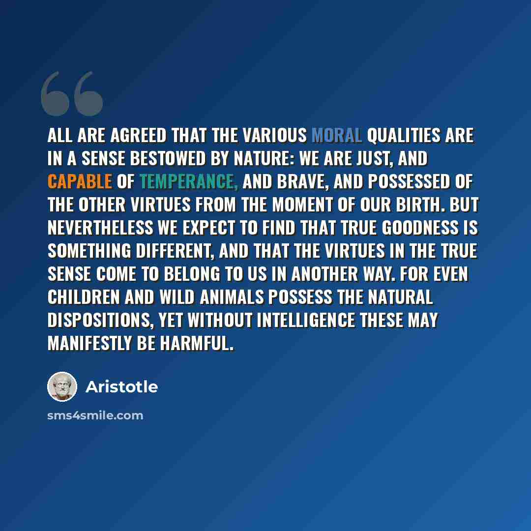 “All are agreed that the various moral qualities are in a sense bestowed by nature: we are just, and capable of temperance, and brave, and possessed of the other virtues from the moment of our birth. But nevertheless we expect to find that true goodness is something different, and that the virtues…” quote by Aristotle