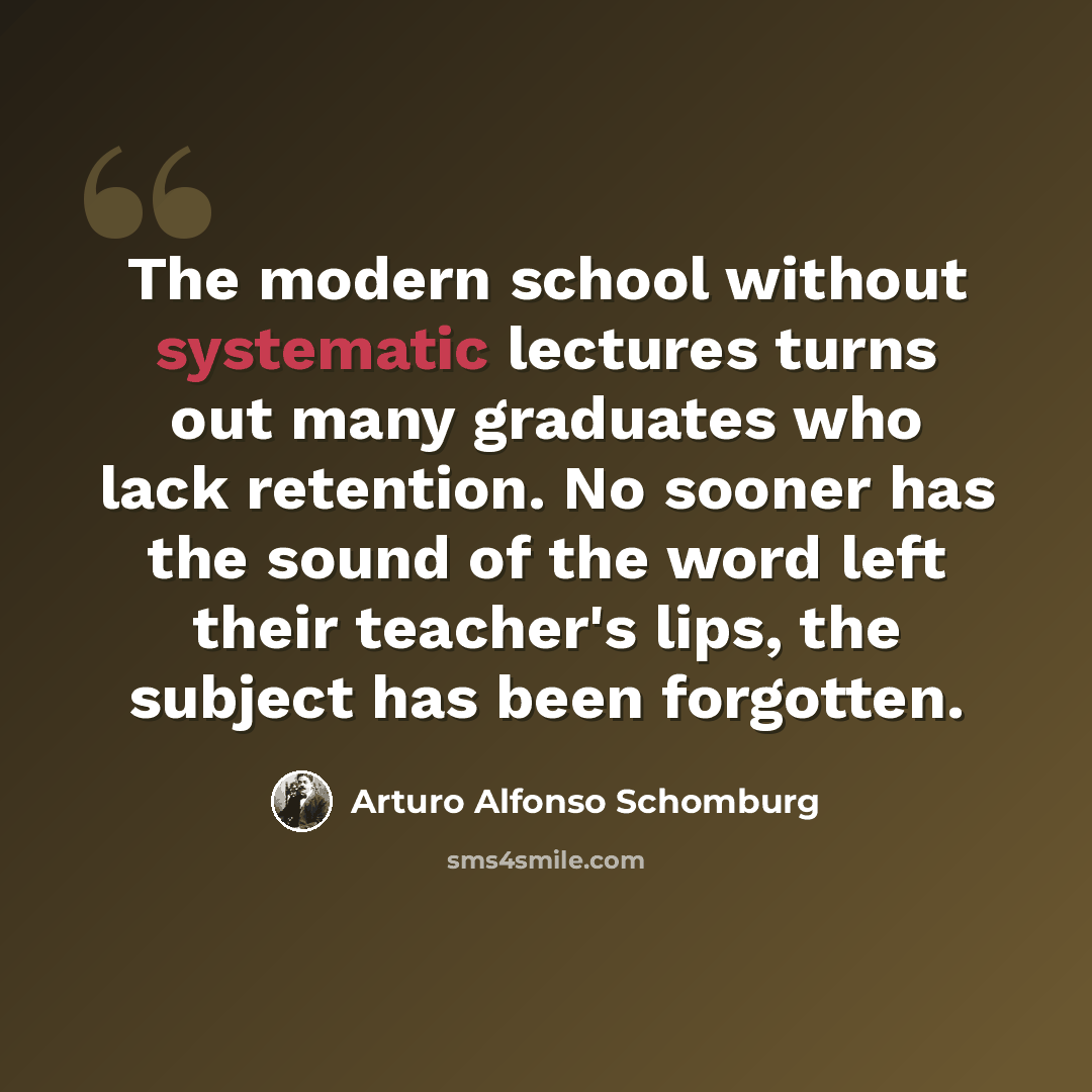 “The modern school without systematic lectures turns out many graduates who lack retention. No sooner has the sound of the word left their teacher's lips, the subject has been forgotten.” quote by Arturo Alfonso Schomburg