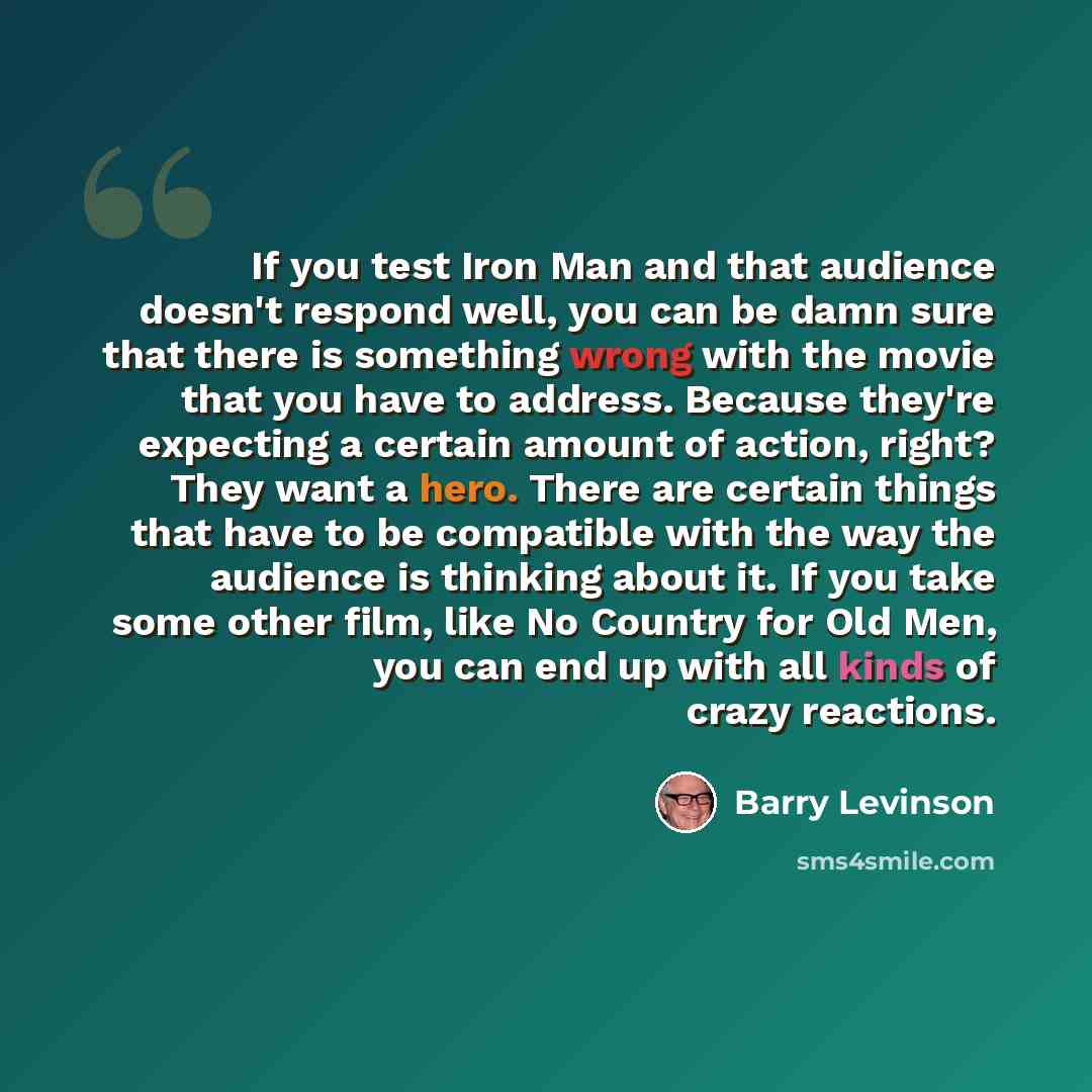 “If you test Iron Man and that audience doesn't respond well, you can be damn sure that there is something wrong with the movie that you have to address. Because they're expecting a certain amount of action, right? They want a hero. There are certain things that have to be compatible with the way…” quote by Barry Levinson