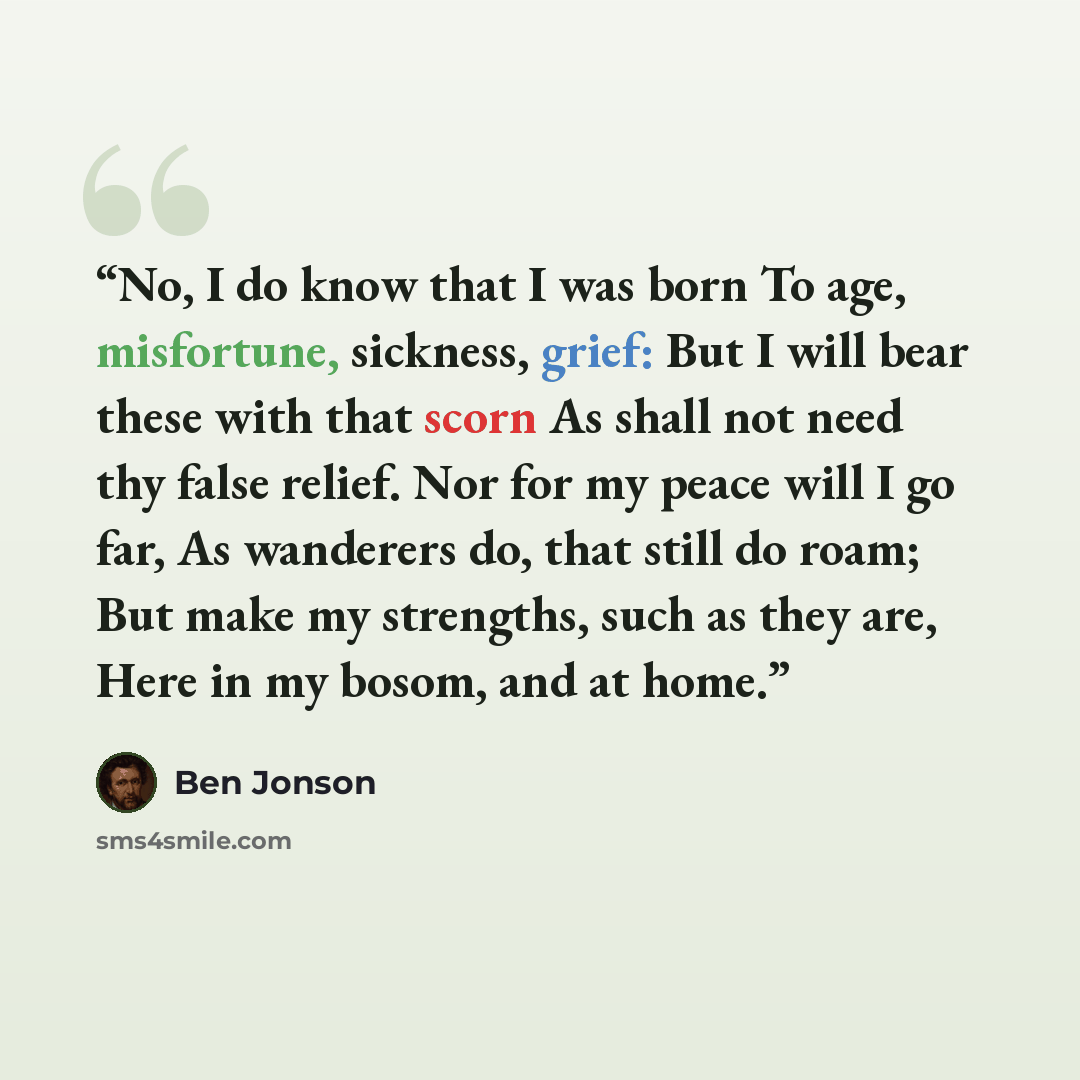“No, I do know that I was born To age, misfortune, sickness, grief: But I will bear these with that scorn As shall not need thy false relief. Nor for my peace will I go far, As wanderers do, that still do roam; But make my strengths, such as they are, Here in my bosom, and at home.” quote by Ben Jonson