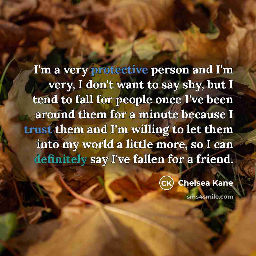 “I'm a very protective person and I'm very, I don't want to say shy, but I tend to fall for people once I've been around them for a minute because I trust them and I'm willing to let them into my world a little more, so I can definitely say I've fallen for a friend.” quote by Chelsea Kane