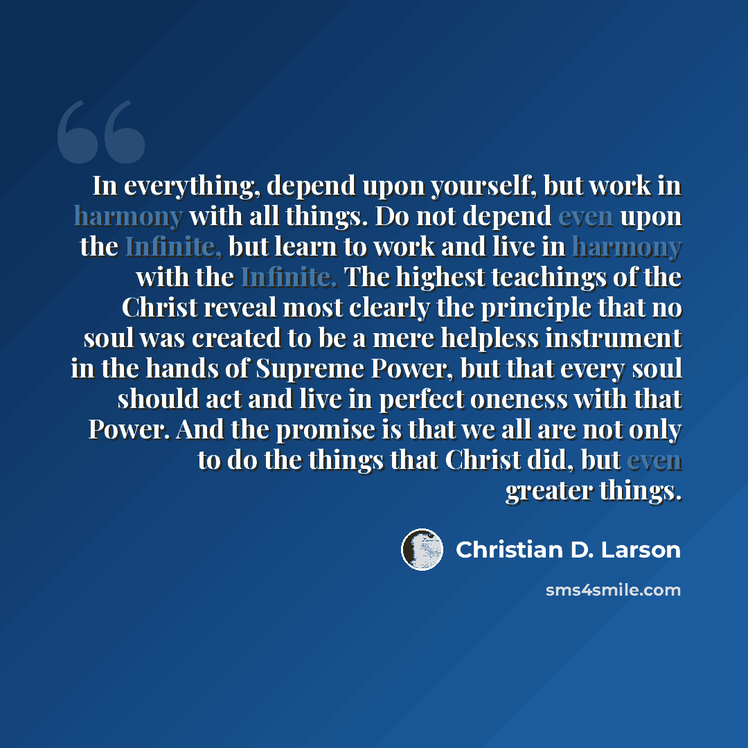 “In everything, depend upon yourself, but work in harmony with all things. Do not depend even upon the Infinite, but learn to work and live in harmony with the Infinite. The highest teachings of the Christ reveal most clearly the principle that no soul was created to be a mere helpless instrument…” quote by Christian D. Larson