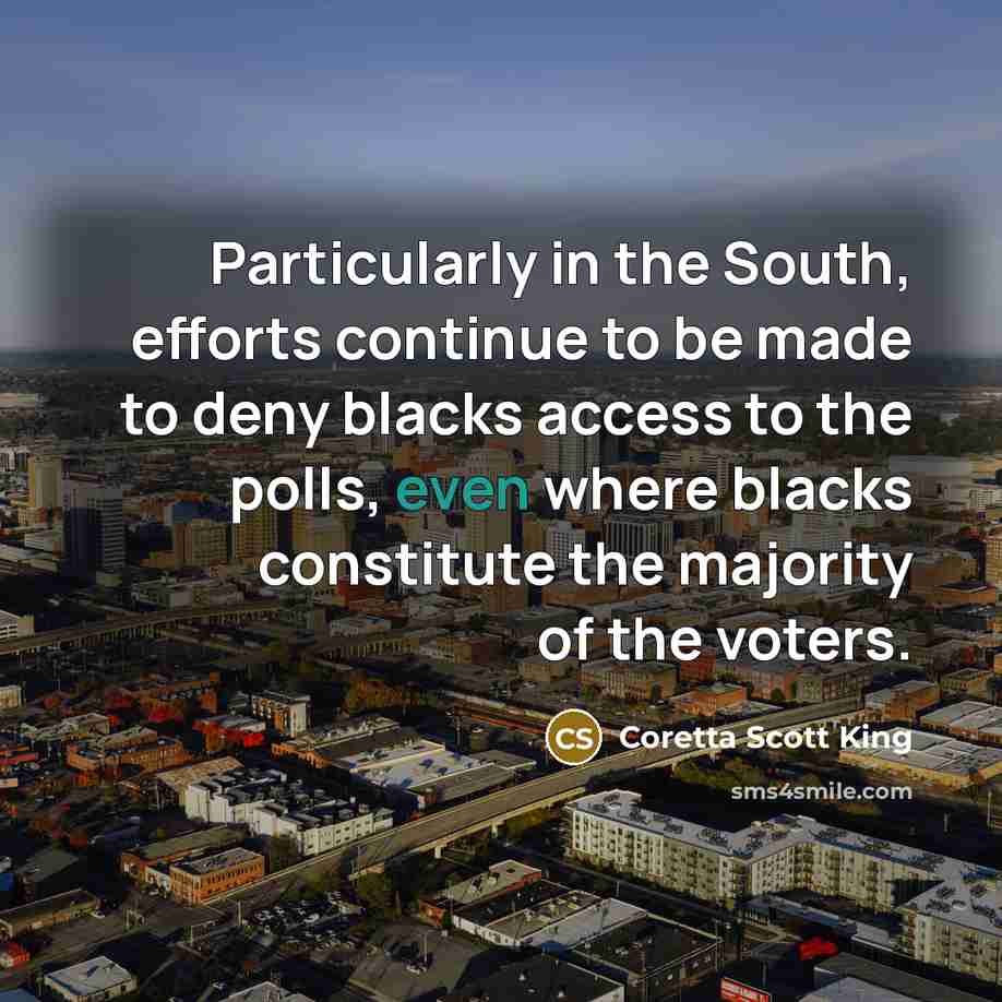 “Particularly in the South, efforts continue to be made to deny blacks access to the polls, even where blacks constitute the majority of the voters.” quote by Coretta Scott King