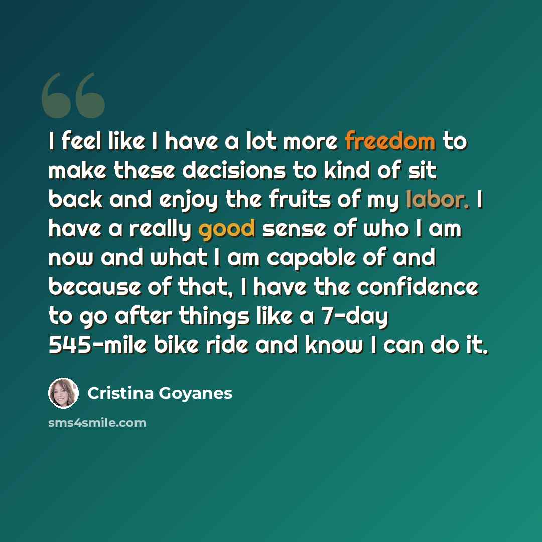 “I feel like I have a lot more freedom to make these decisions to kind of sit back and enjoy the fruits of my labor. I have a really good sense of who I am now and what I am capable of and because of that, I have the confidence to go after things like a 7-day 545-mile bike ride and know I can do it.” quote by Cristina Goyanes