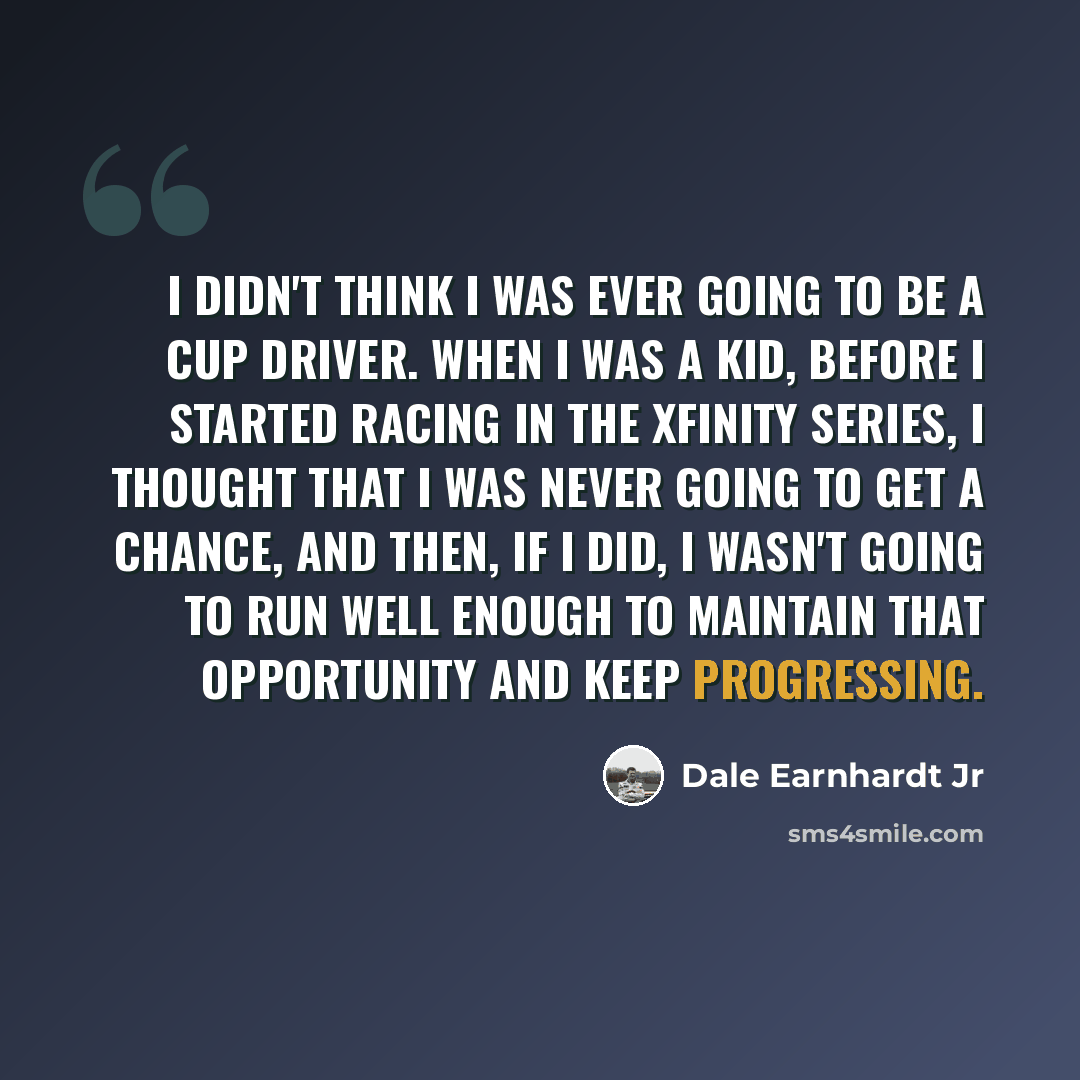 “I didn't think I was ever going to be a Cup driver. When I was a kid, before I started racing in the Xfinity Series, I thought that I was never going to get a chance, and then, if I did, I wasn't going to run well enough to maintain that opportunity and keep progressing.” quote by Dale Earnhardt Jr
