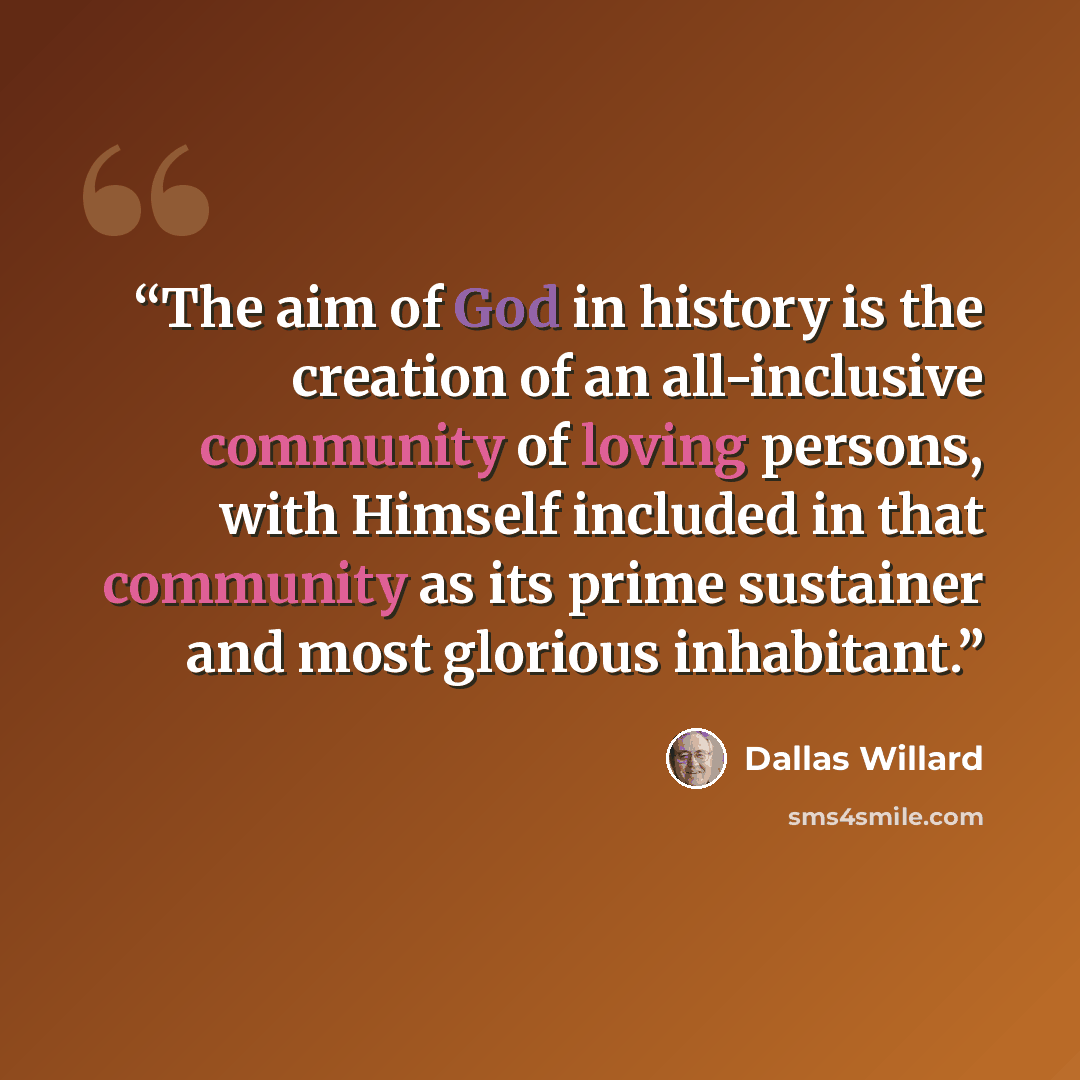 “The aim of God in history is the creation of an all-inclusive community of loving persons, with Himself included in that community as its prime sustainer and most glorious inhabitant.” quote by Dallas Willard