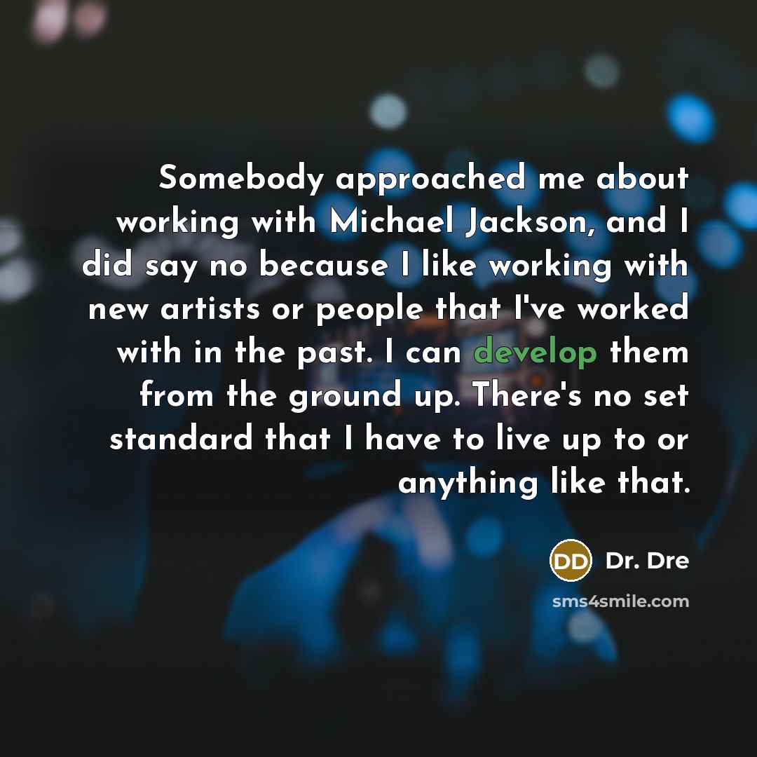 “Somebody approached me about working with Michael Jackson, and I did say no because I like working with new artists or people that I've worked with in the past. I can develop them from the ground up. There's no set standard that I have to live up to or anything like that.” quote by Dr. Dre