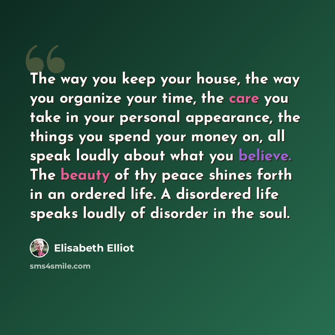 “The way you keep your house, the way you organize your time, the care you take in your personal appearance, the things you spend your money on, all speak loudly about what you believe. The beauty of thy peace shines forth in an ordered life. A disordered life speaks loudly of disorder in the soul.” quote by Elisabeth Elliot