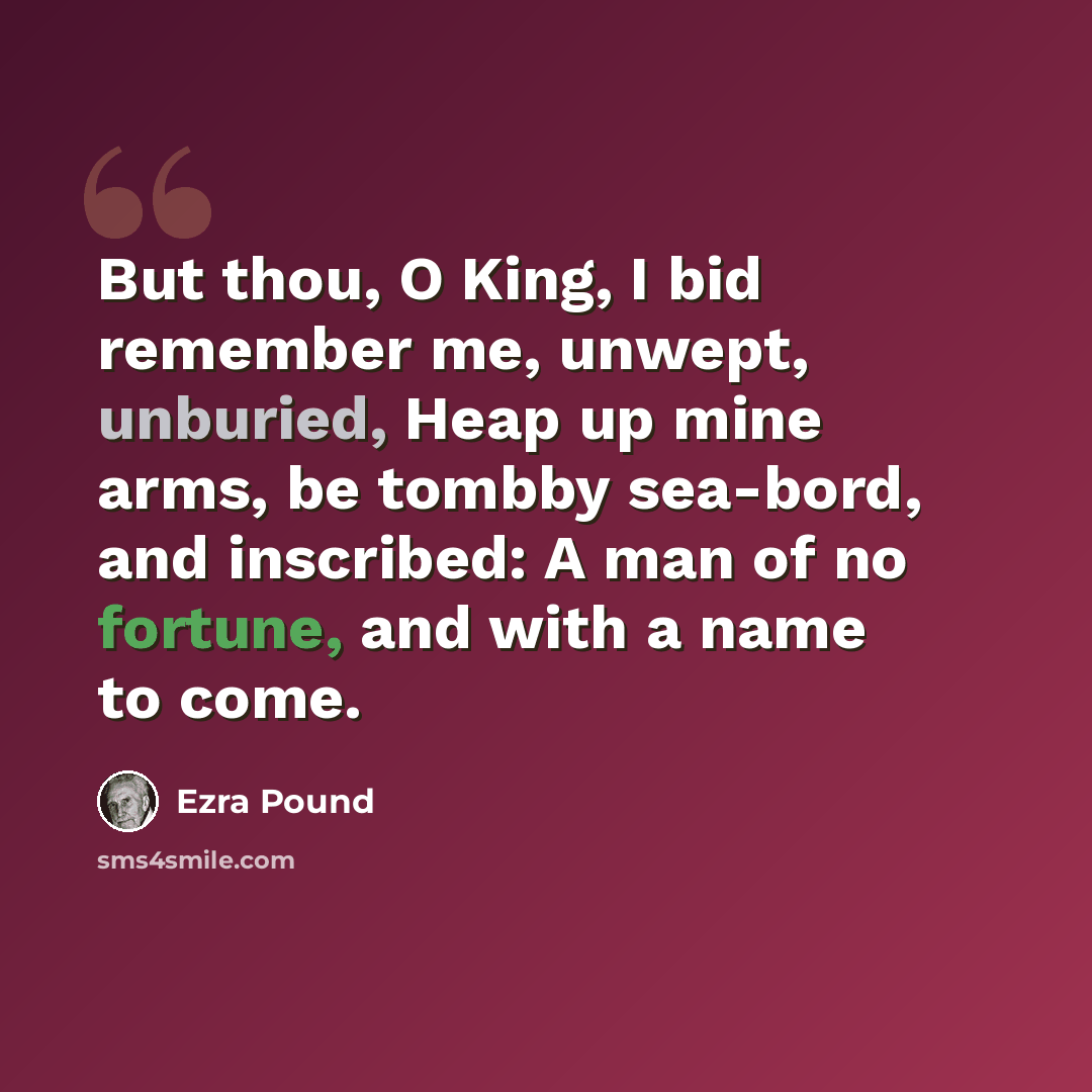 “But thou, O King, I bid remember me, unwept, unburied, Heap up mine arms, be tombby sea-bord, and inscribed: A man of no fortune, and with a name to come.” quote by Ezra Pound