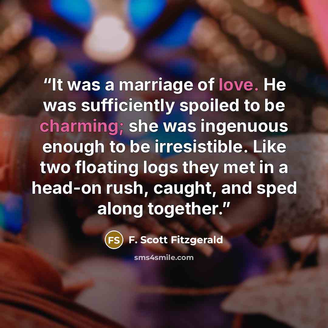 “It was a marriage of love. He was sufficiently spoiled to be charming; she was ingenuous enough to be irresistible. Like two floating logs they met in a head-on rush, caught, and sped along together.” quote by F. Scott Fitzgerald