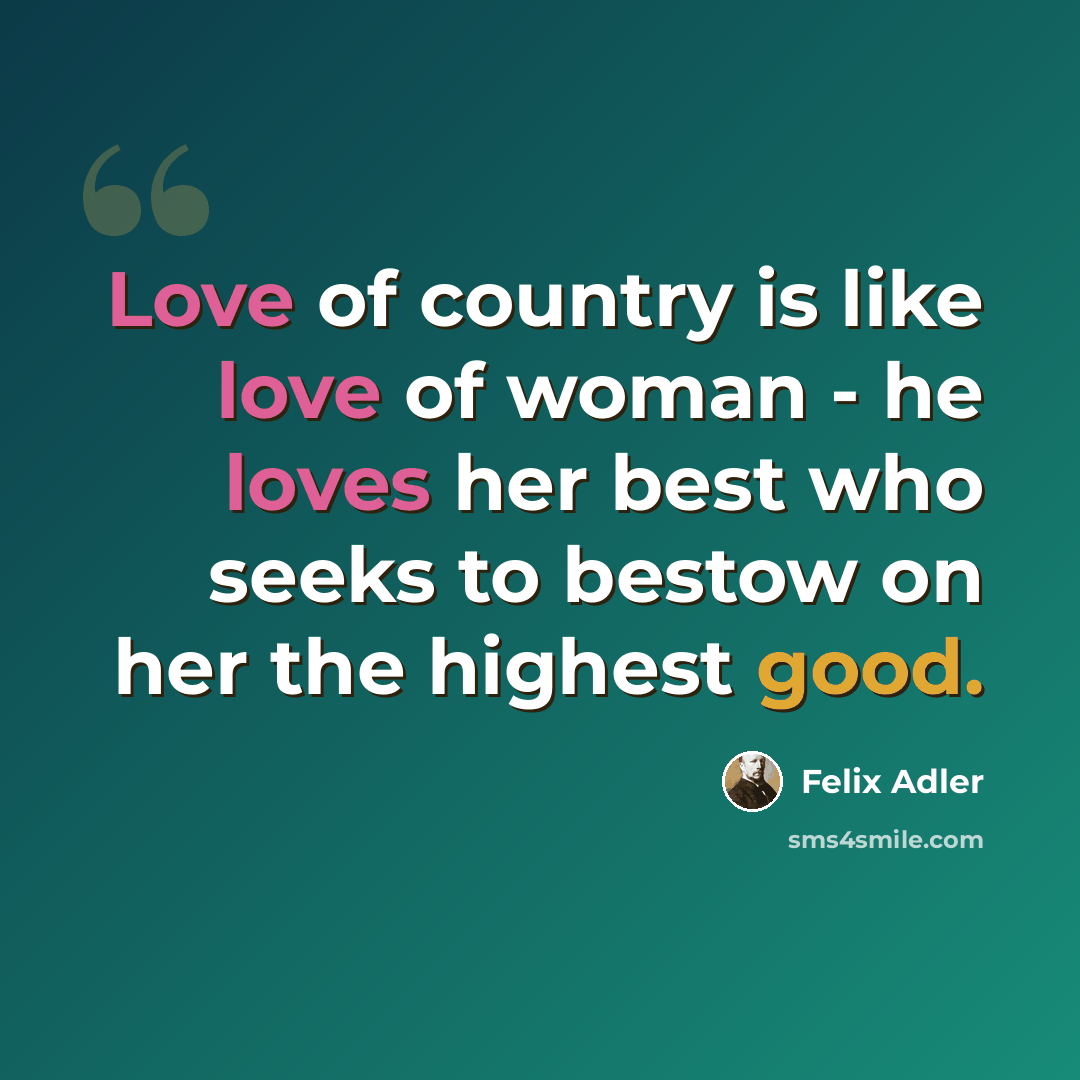 “Love of country is like love of woman - he loves her best who seeks to bestow on her the highest good.” quote by Felix Adler