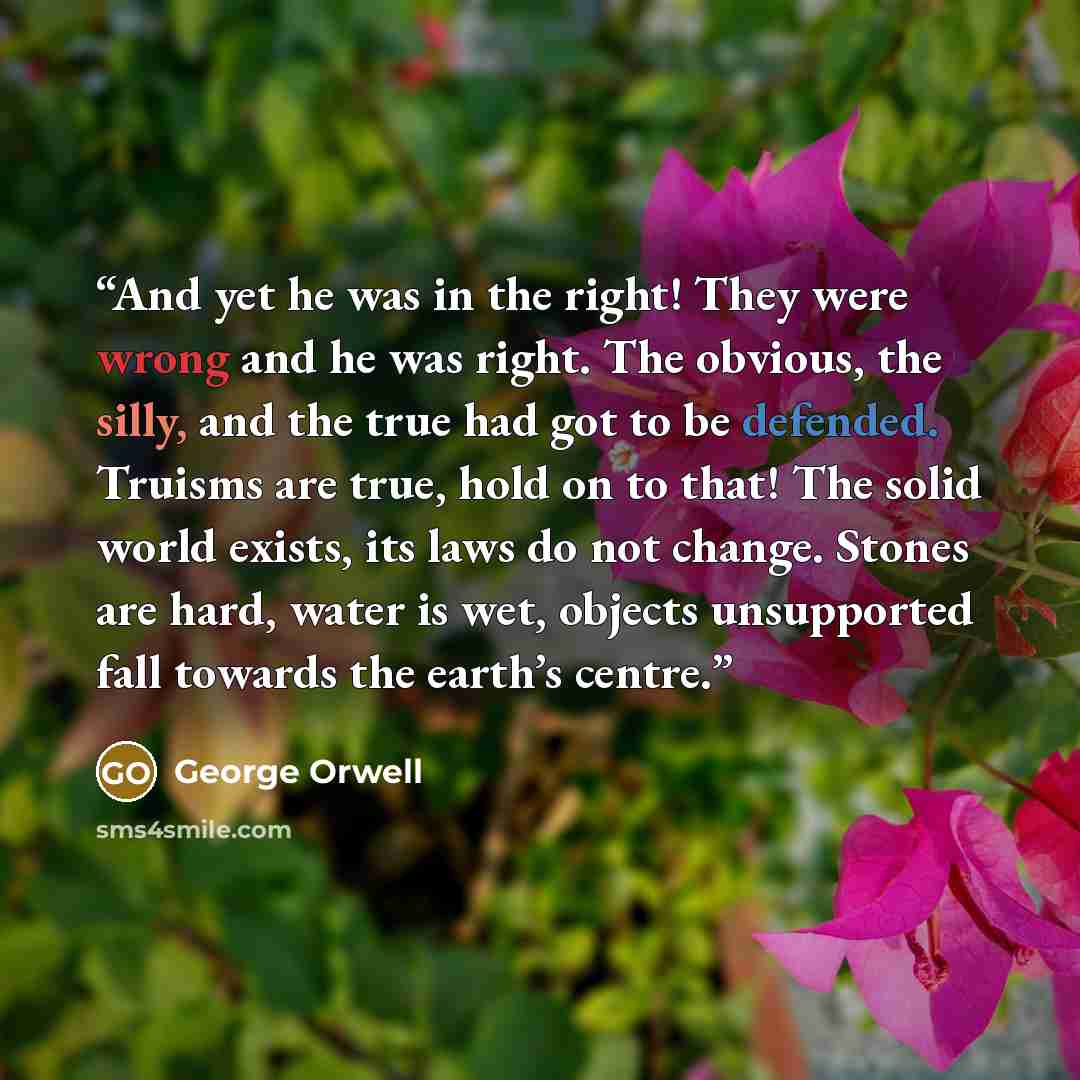 “And yet he was in the right! They were wrong and he was right. The obvious, the silly, and the true had got to be defended. Truisms are true, hold on to that! The solid world exists, its laws do not change. Stones are hard, water is wet, objects unsupported fall towards the earth’s centre.” quote by George Orwell