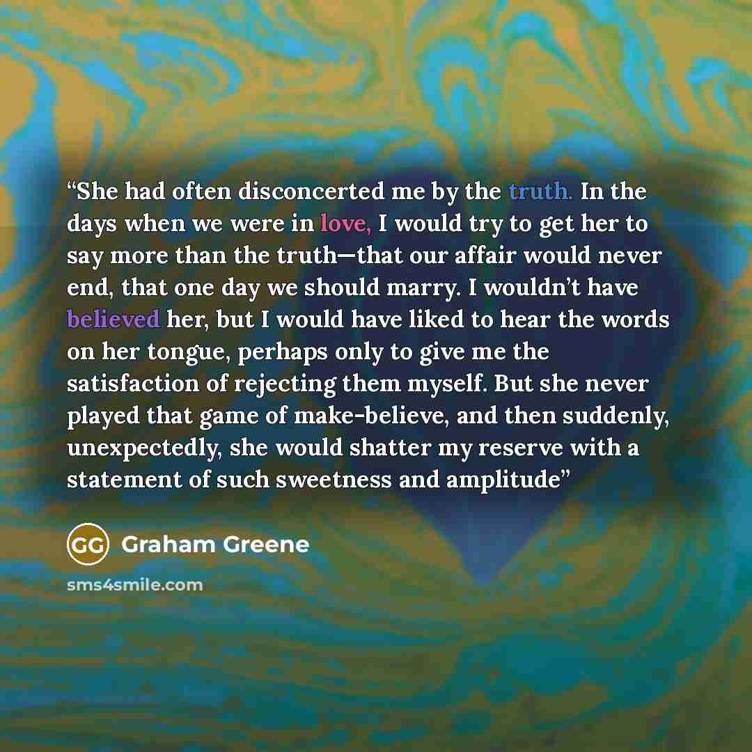 “She had often disconcerted me by the truth. In the days when we were in love, I would try to get her to say more than the truth—that our affair would never end, that one day we should marry. I wouldn’t have believed her, but I would have liked to hear the words on her tongue, perhaps only to give…” quote by Graham Greene