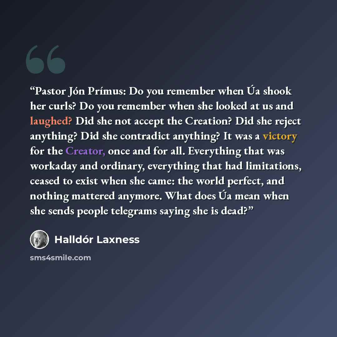 “Pastor Jón Prímus: Do you remember when Úa shook her curls? Do you remember when she looked at us and laughed? Did she not accept the Creation? Did she reject anything? Did she contradict anything? It was a victory for the Creator, once and for all. Everything that was workaday and ordinary…” quote by Halldór Laxness