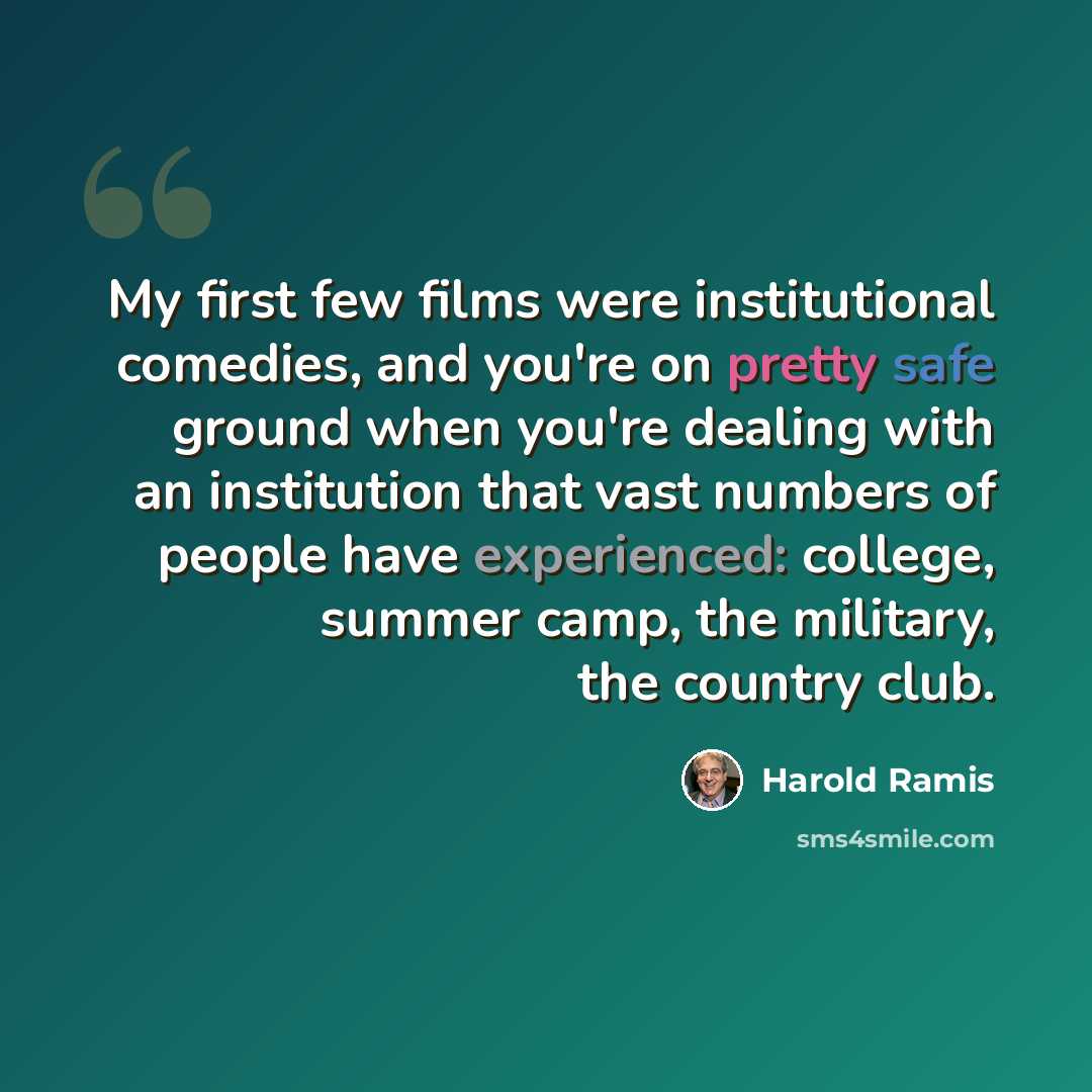 “My first few films were institutional comedies, and you're on pretty safe ground when you're dealing with an institution that vast numbers of people have experienced: college, summer camp, the military, the country club.” quote by Harold Ramis